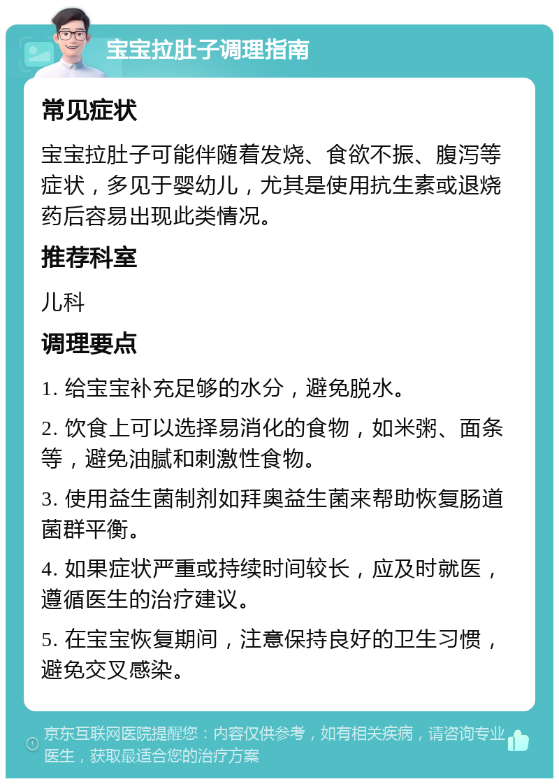 宝宝拉肚子调理指南 常见症状 宝宝拉肚子可能伴随着发烧、食欲不振、腹泻等症状，多见于婴幼儿，尤其是使用抗生素或退烧药后容易出现此类情况。 推荐科室 儿科 调理要点 1. 给宝宝补充足够的水分，避免脱水。 2. 饮食上可以选择易消化的食物，如米粥、面条等，避免油腻和刺激性食物。 3. 使用益生菌制剂如拜奥益生菌来帮助恢复肠道菌群平衡。 4. 如果症状严重或持续时间较长，应及时就医，遵循医生的治疗建议。 5. 在宝宝恢复期间，注意保持良好的卫生习惯，避免交叉感染。