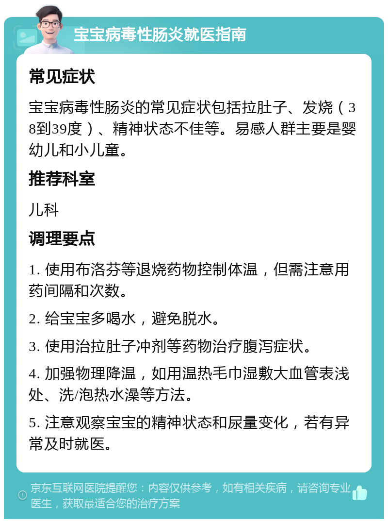 宝宝病毒性肠炎就医指南 常见症状 宝宝病毒性肠炎的常见症状包括拉肚子、发烧（38到39度）、精神状态不佳等。易感人群主要是婴幼儿和小儿童。 推荐科室 儿科 调理要点 1. 使用布洛芬等退烧药物控制体温，但需注意用药间隔和次数。 2. 给宝宝多喝水，避免脱水。 3. 使用治拉肚子冲剂等药物治疗腹泻症状。 4. 加强物理降温，如用温热毛巾湿敷大血管表浅处、洗/泡热水澡等方法。 5. 注意观察宝宝的精神状态和尿量变化，若有异常及时就医。