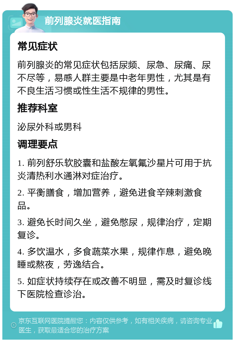 前列腺炎就医指南 常见症状 前列腺炎的常见症状包括尿频、尿急、尿痛、尿不尽等，易感人群主要是中老年男性，尤其是有不良生活习惯或性生活不规律的男性。 推荐科室 泌尿外科或男科 调理要点 1. 前列舒乐软胶囊和盐酸左氧氟沙星片可用于抗炎清热利水通淋对症治疗。 2. 平衡膳食，增加营养，避免进食辛辣刺激食品。 3. 避免长时间久坐，避免憋尿，规律治疗，定期复诊。 4. 多饮温水，多食蔬菜水果，规律作息，避免晚睡或熬夜，劳逸结合。 5. 如症状持续存在或改善不明显，需及时复诊线下医院检查诊治。