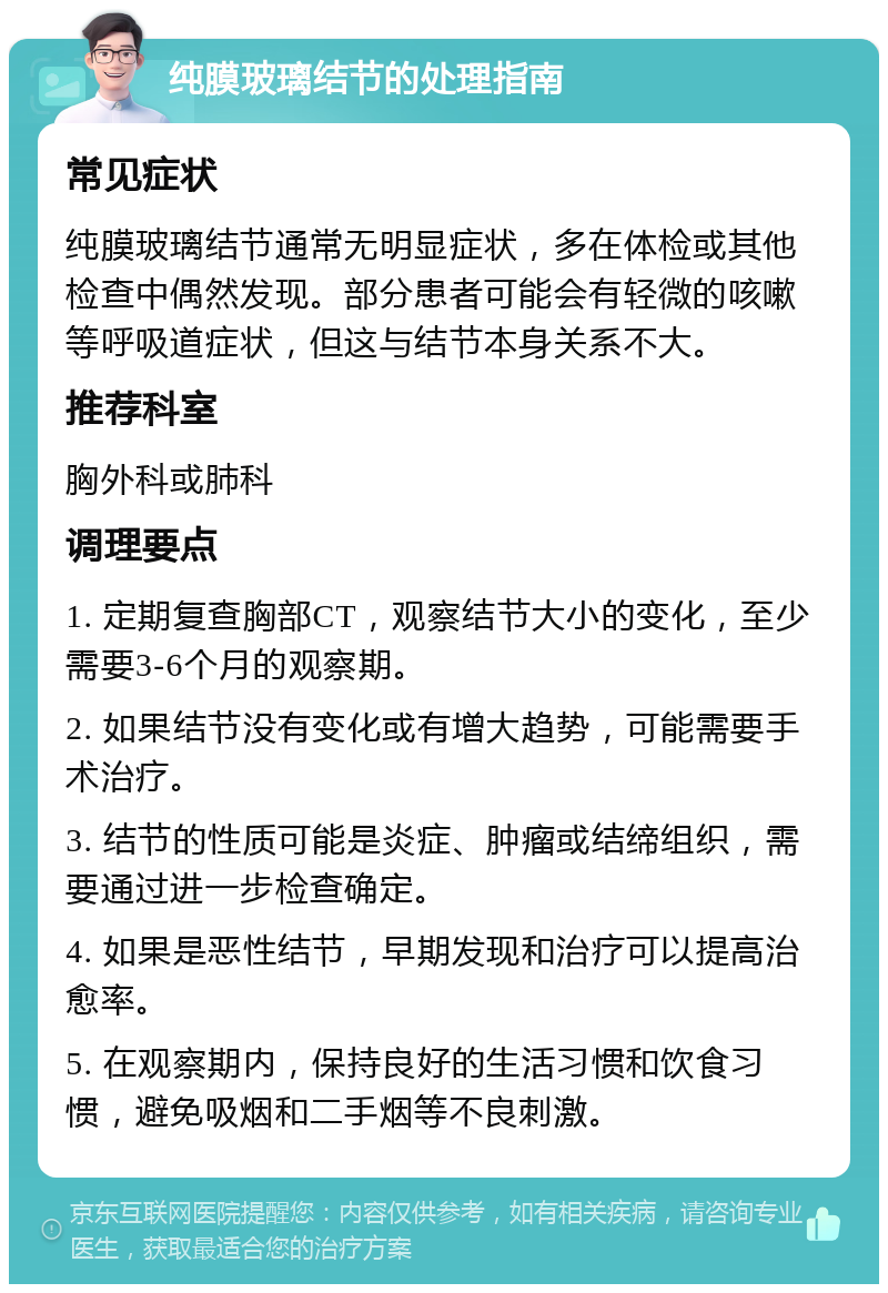 纯膜玻璃结节的处理指南 常见症状 纯膜玻璃结节通常无明显症状，多在体检或其他检查中偶然发现。部分患者可能会有轻微的咳嗽等呼吸道症状，但这与结节本身关系不大。 推荐科室 胸外科或肺科 调理要点 1. 定期复查胸部CT，观察结节大小的变化，至少需要3-6个月的观察期。 2. 如果结节没有变化或有增大趋势，可能需要手术治疗。 3. 结节的性质可能是炎症、肿瘤或结缔组织，需要通过进一步检查确定。 4. 如果是恶性结节，早期发现和治疗可以提高治愈率。 5. 在观察期内，保持良好的生活习惯和饮食习惯，避免吸烟和二手烟等不良刺激。