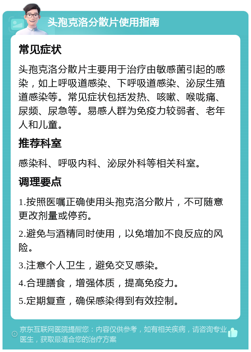 头孢克洛分散片使用指南 常见症状 头孢克洛分散片主要用于治疗由敏感菌引起的感染，如上呼吸道感染、下呼吸道感染、泌尿生殖道感染等。常见症状包括发热、咳嗽、喉咙痛、尿频、尿急等。易感人群为免疫力较弱者、老年人和儿童。 推荐科室 感染科、呼吸内科、泌尿外科等相关科室。 调理要点 1.按照医嘱正确使用头孢克洛分散片，不可随意更改剂量或停药。 2.避免与酒精同时使用，以免增加不良反应的风险。 3.注意个人卫生，避免交叉感染。 4.合理膳食，增强体质，提高免疫力。 5.定期复查，确保感染得到有效控制。