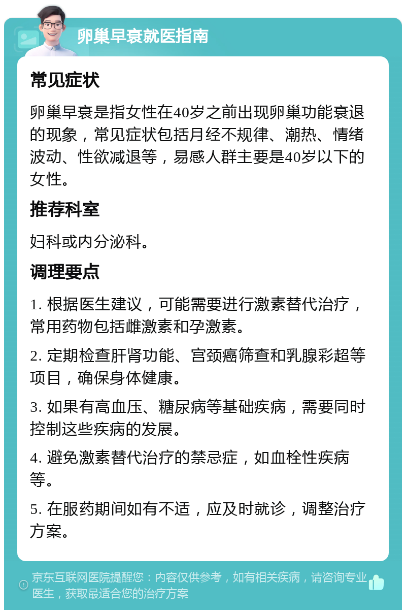 卵巢早衰就医指南 常见症状 卵巢早衰是指女性在40岁之前出现卵巢功能衰退的现象，常见症状包括月经不规律、潮热、情绪波动、性欲减退等，易感人群主要是40岁以下的女性。 推荐科室 妇科或内分泌科。 调理要点 1. 根据医生建议，可能需要进行激素替代治疗，常用药物包括雌激素和孕激素。 2. 定期检查肝肾功能、宫颈癌筛查和乳腺彩超等项目，确保身体健康。 3. 如果有高血压、糖尿病等基础疾病，需要同时控制这些疾病的发展。 4. 避免激素替代治疗的禁忌症，如血栓性疾病等。 5. 在服药期间如有不适，应及时就诊，调整治疗方案。