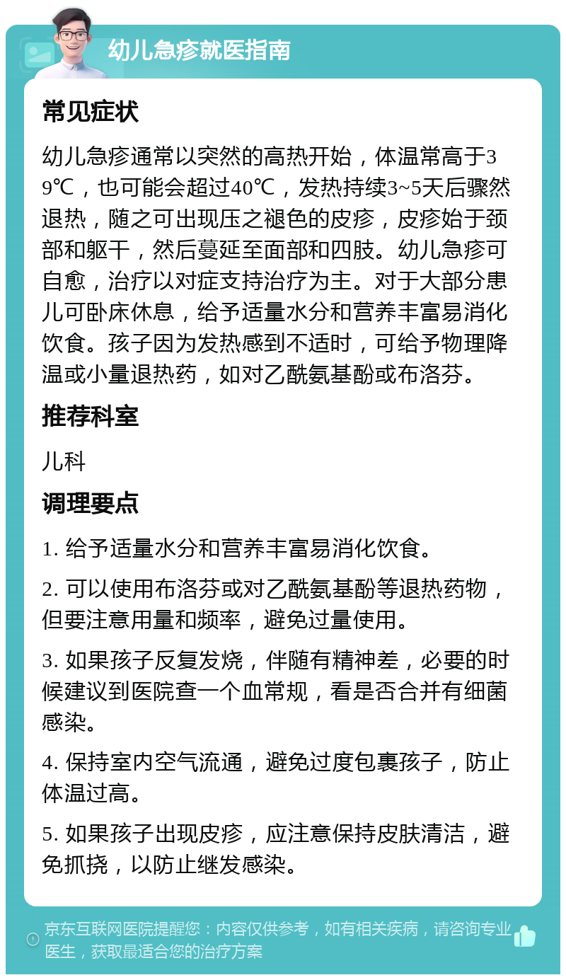 幼儿急疹就医指南 常见症状 幼儿急疹通常以突然的高热开始，体温常高于39℃，也可能会超过40℃，发热持续3~5天后骤然退热，随之可出现压之褪色的皮疹，皮疹始于颈部和躯干，然后蔓延至面部和四肢。幼儿急疹可自愈，治疗以对症支持治疗为主。对于大部分患儿可卧床休息，给予适量水分和营养丰富易消化饮食。孩子因为发热感到不适时，可给予物理降温或小量退热药，如对乙酰氨基酚或布洛芬。 推荐科室 儿科 调理要点 1. 给予适量水分和营养丰富易消化饮食。 2. 可以使用布洛芬或对乙酰氨基酚等退热药物，但要注意用量和频率，避免过量使用。 3. 如果孩子反复发烧，伴随有精神差，必要的时候建议到医院查一个血常规，看是否合并有细菌感染。 4. 保持室内空气流通，避免过度包裹孩子，防止体温过高。 5. 如果孩子出现皮疹，应注意保持皮肤清洁，避免抓挠，以防止继发感染。