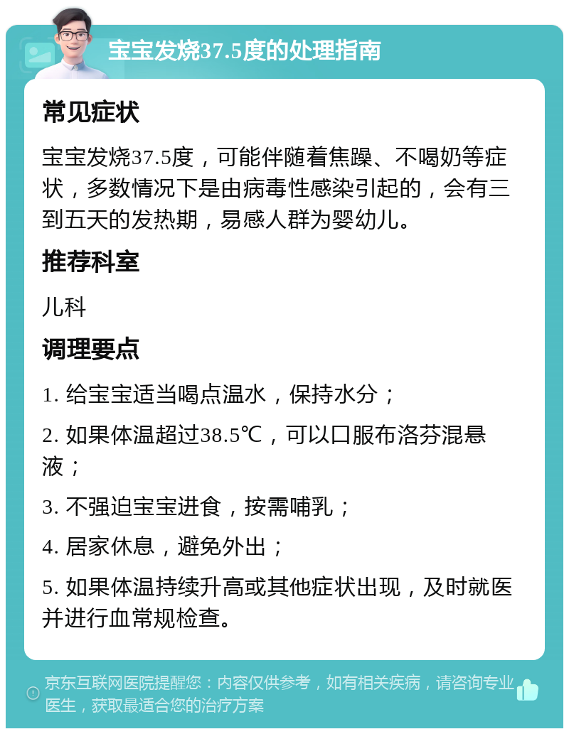 宝宝发烧37.5度的处理指南 常见症状 宝宝发烧37.5度，可能伴随着焦躁、不喝奶等症状，多数情况下是由病毒性感染引起的，会有三到五天的发热期，易感人群为婴幼儿。 推荐科室 儿科 调理要点 1. 给宝宝适当喝点温水，保持水分； 2. 如果体温超过38.5℃，可以口服布洛芬混悬液； 3. 不强迫宝宝进食，按需哺乳； 4. 居家休息，避免外出； 5. 如果体温持续升高或其他症状出现，及时就医并进行血常规检查。