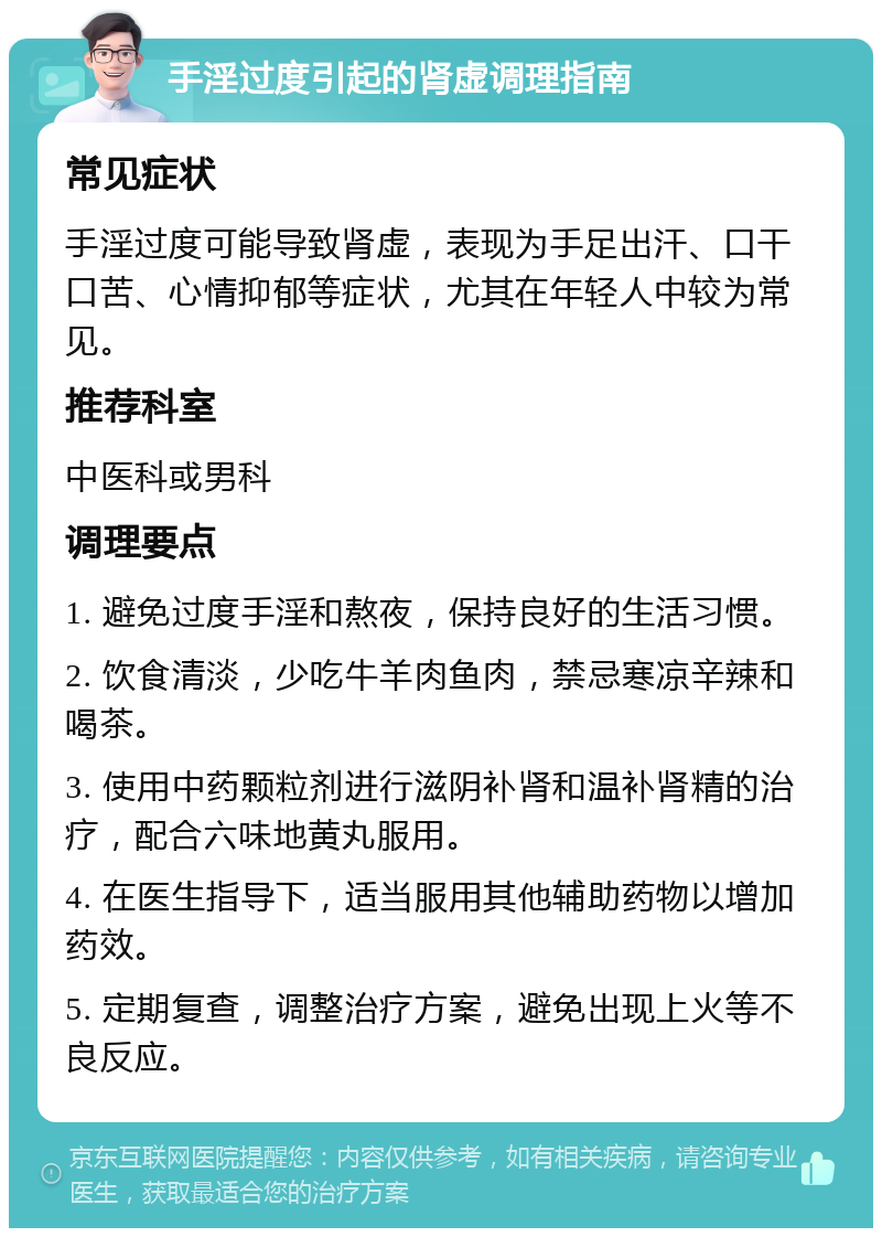 手淫过度引起的肾虚调理指南 常见症状 手淫过度可能导致肾虚，表现为手足出汗、口干口苦、心情抑郁等症状，尤其在年轻人中较为常见。 推荐科室 中医科或男科 调理要点 1. 避免过度手淫和熬夜，保持良好的生活习惯。 2. 饮食清淡，少吃牛羊肉鱼肉，禁忌寒凉辛辣和喝茶。 3. 使用中药颗粒剂进行滋阴补肾和温补肾精的治疗，配合六味地黄丸服用。 4. 在医生指导下，适当服用其他辅助药物以增加药效。 5. 定期复查，调整治疗方案，避免出现上火等不良反应。