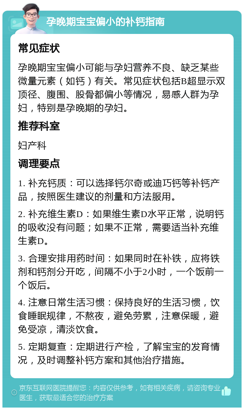 孕晚期宝宝偏小的补钙指南 常见症状 孕晚期宝宝偏小可能与孕妇营养不良、缺乏某些微量元素（如钙）有关。常见症状包括B超显示双顶径、腹围、股骨都偏小等情况，易感人群为孕妇，特别是孕晚期的孕妇。 推荐科室 妇产科 调理要点 1. 补充钙质：可以选择钙尔奇或迪巧钙等补钙产品，按照医生建议的剂量和方法服用。 2. 补充维生素D：如果维生素D水平正常，说明钙的吸收没有问题；如果不正常，需要适当补充维生素D。 3. 合理安排用药时间：如果同时在补铁，应将铁剂和钙剂分开吃，间隔不小于2小时，一个饭前一个饭后。 4. 注意日常生活习惯：保持良好的生活习惯，饮食睡眠规律，不熬夜，避免劳累，注意保暖，避免受凉，清淡饮食。 5. 定期复查：定期进行产检，了解宝宝的发育情况，及时调整补钙方案和其他治疗措施。