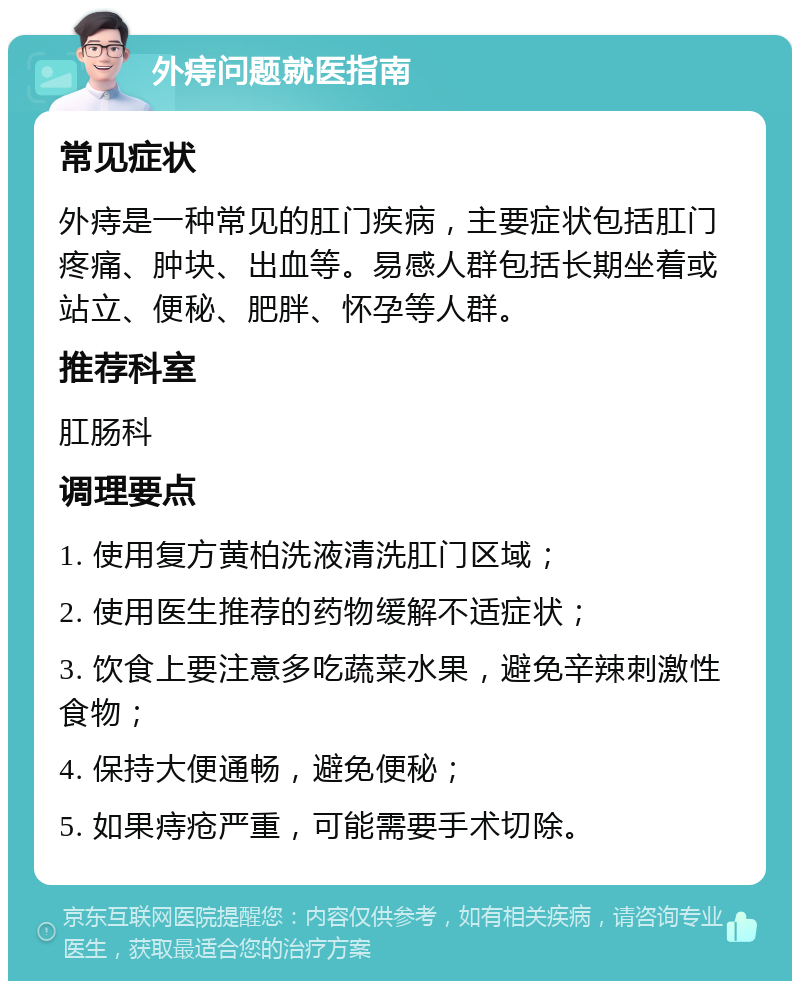 外痔问题就医指南 常见症状 外痔是一种常见的肛门疾病，主要症状包括肛门疼痛、肿块、出血等。易感人群包括长期坐着或站立、便秘、肥胖、怀孕等人群。 推荐科室 肛肠科 调理要点 1. 使用复方黄柏洗液清洗肛门区域； 2. 使用医生推荐的药物缓解不适症状； 3. 饮食上要注意多吃蔬菜水果，避免辛辣刺激性食物； 4. 保持大便通畅，避免便秘； 5. 如果痔疮严重，可能需要手术切除。