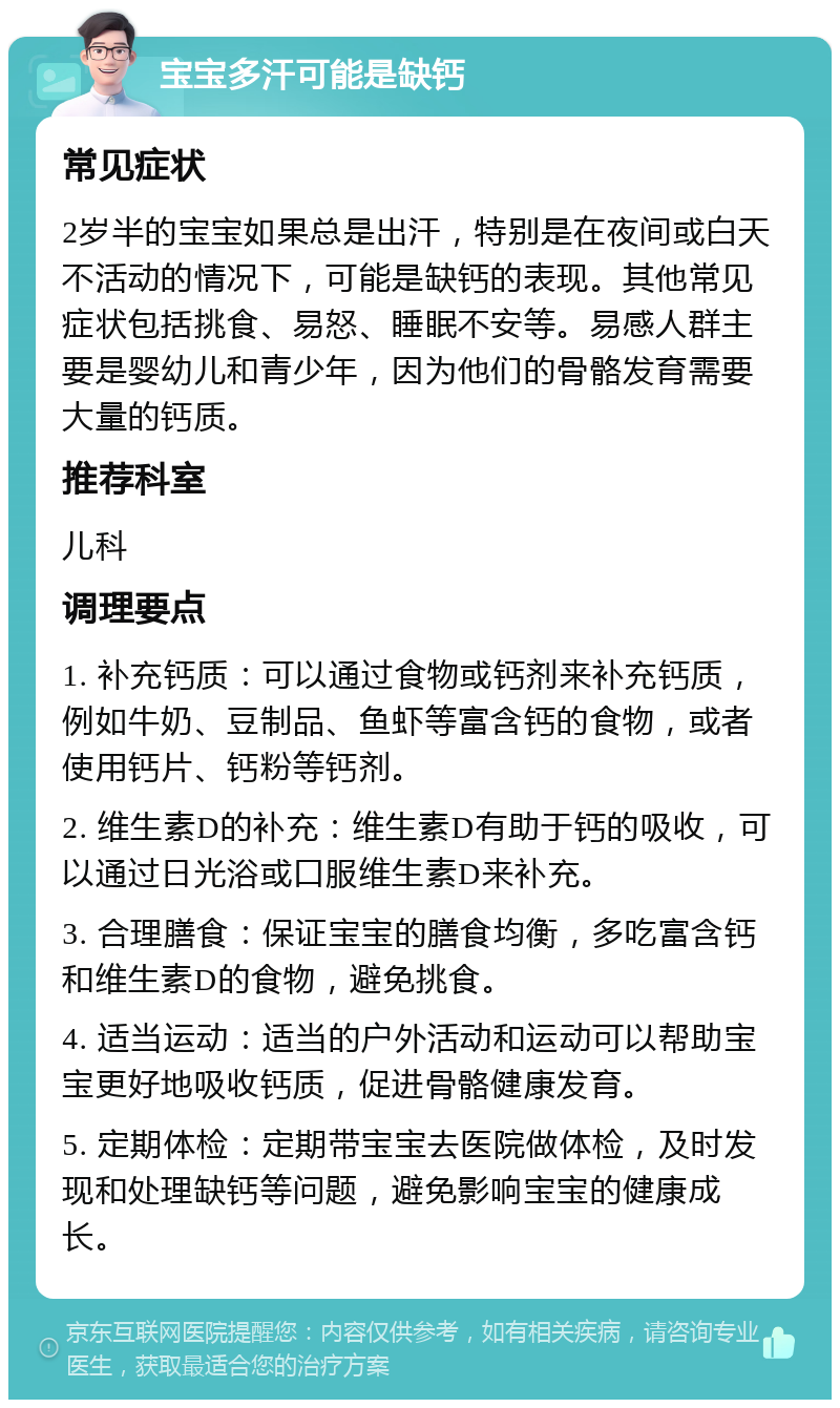 宝宝多汗可能是缺钙 常见症状 2岁半的宝宝如果总是出汗，特别是在夜间或白天不活动的情况下，可能是缺钙的表现。其他常见症状包括挑食、易怒、睡眠不安等。易感人群主要是婴幼儿和青少年，因为他们的骨骼发育需要大量的钙质。 推荐科室 儿科 调理要点 1. 补充钙质：可以通过食物或钙剂来补充钙质，例如牛奶、豆制品、鱼虾等富含钙的食物，或者使用钙片、钙粉等钙剂。 2. 维生素D的补充：维生素D有助于钙的吸收，可以通过日光浴或口服维生素D来补充。 3. 合理膳食：保证宝宝的膳食均衡，多吃富含钙和维生素D的食物，避免挑食。 4. 适当运动：适当的户外活动和运动可以帮助宝宝更好地吸收钙质，促进骨骼健康发育。 5. 定期体检：定期带宝宝去医院做体检，及时发现和处理缺钙等问题，避免影响宝宝的健康成长。