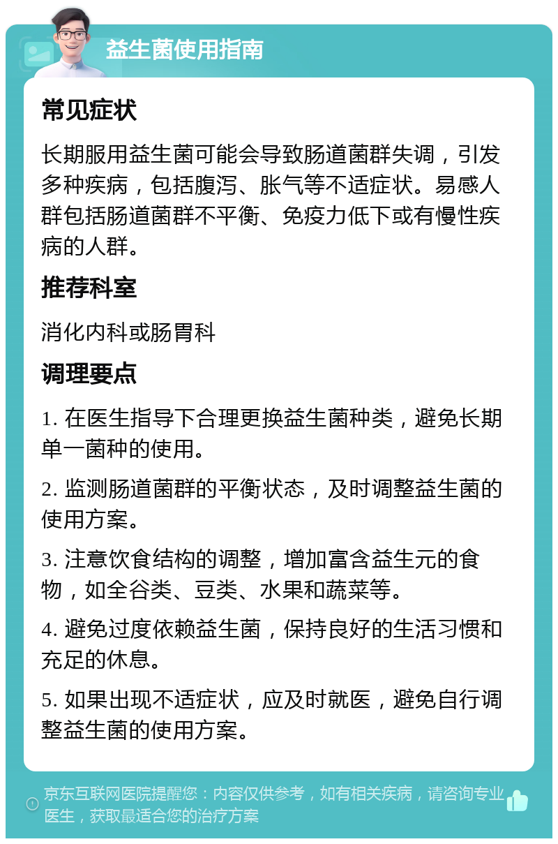 益生菌使用指南 常见症状 长期服用益生菌可能会导致肠道菌群失调，引发多种疾病，包括腹泻、胀气等不适症状。易感人群包括肠道菌群不平衡、免疫力低下或有慢性疾病的人群。 推荐科室 消化内科或肠胃科 调理要点 1. 在医生指导下合理更换益生菌种类，避免长期单一菌种的使用。 2. 监测肠道菌群的平衡状态，及时调整益生菌的使用方案。 3. 注意饮食结构的调整，增加富含益生元的食物，如全谷类、豆类、水果和蔬菜等。 4. 避免过度依赖益生菌，保持良好的生活习惯和充足的休息。 5. 如果出现不适症状，应及时就医，避免自行调整益生菌的使用方案。