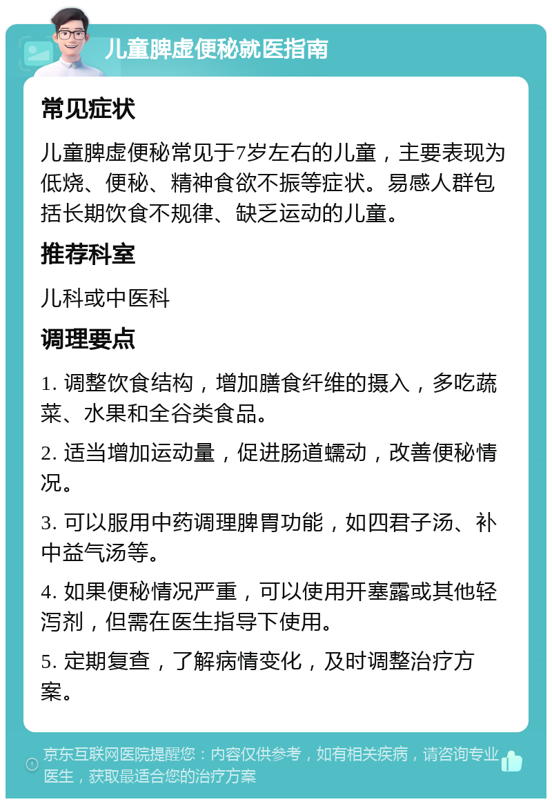 儿童脾虚便秘就医指南 常见症状 儿童脾虚便秘常见于7岁左右的儿童，主要表现为低烧、便秘、精神食欲不振等症状。易感人群包括长期饮食不规律、缺乏运动的儿童。 推荐科室 儿科或中医科 调理要点 1. 调整饮食结构，增加膳食纤维的摄入，多吃蔬菜、水果和全谷类食品。 2. 适当增加运动量，促进肠道蠕动，改善便秘情况。 3. 可以服用中药调理脾胃功能，如四君子汤、补中益气汤等。 4. 如果便秘情况严重，可以使用开塞露或其他轻泻剂，但需在医生指导下使用。 5. 定期复查，了解病情变化，及时调整治疗方案。