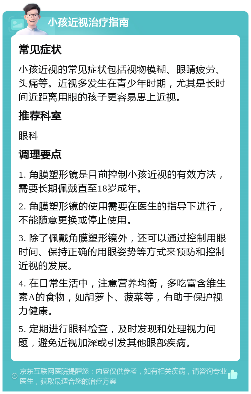 小孩近视治疗指南 常见症状 小孩近视的常见症状包括视物模糊、眼睛疲劳、头痛等。近视多发生在青少年时期，尤其是长时间近距离用眼的孩子更容易患上近视。 推荐科室 眼科 调理要点 1. 角膜塑形镜是目前控制小孩近视的有效方法，需要长期佩戴直至18岁成年。 2. 角膜塑形镜的使用需要在医生的指导下进行，不能随意更换或停止使用。 3. 除了佩戴角膜塑形镜外，还可以通过控制用眼时间、保持正确的用眼姿势等方式来预防和控制近视的发展。 4. 在日常生活中，注意营养均衡，多吃富含维生素A的食物，如胡萝卜、菠菜等，有助于保护视力健康。 5. 定期进行眼科检查，及时发现和处理视力问题，避免近视加深或引发其他眼部疾病。