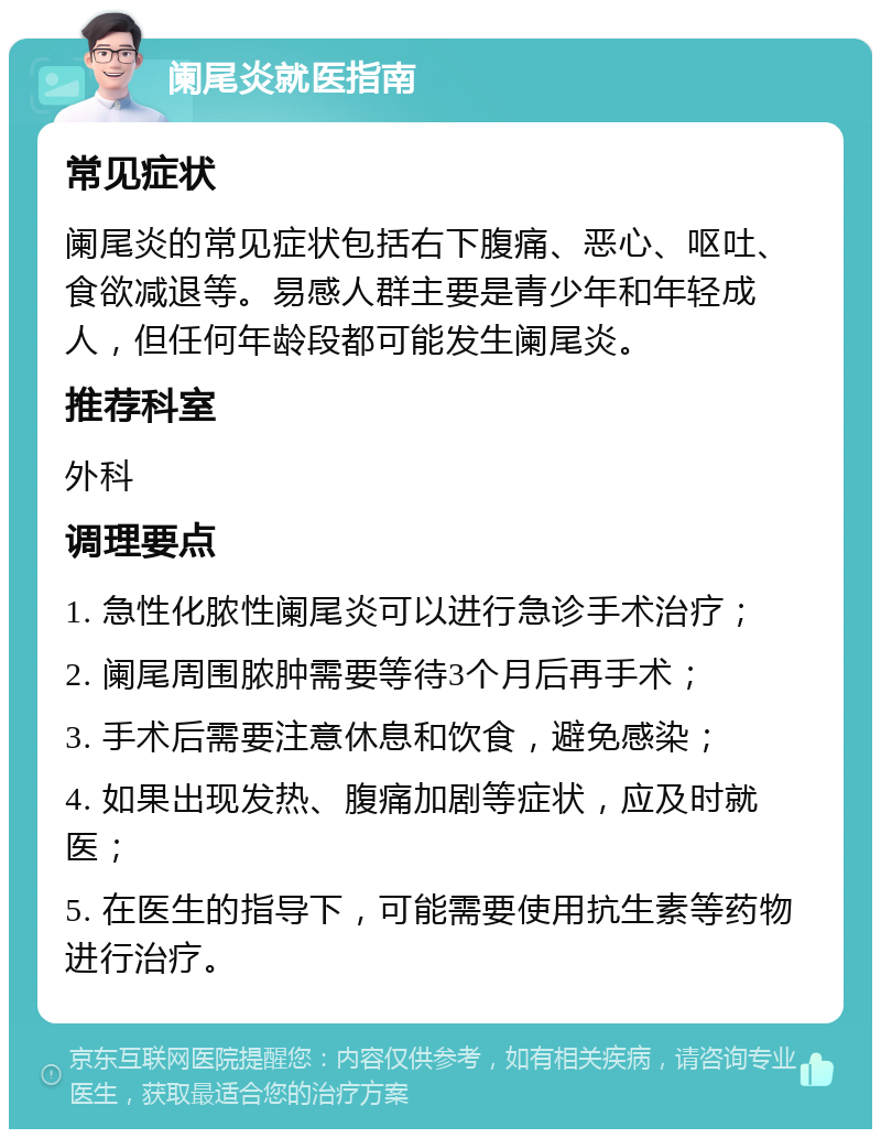 阑尾炎就医指南 常见症状 阑尾炎的常见症状包括右下腹痛、恶心、呕吐、食欲减退等。易感人群主要是青少年和年轻成人，但任何年龄段都可能发生阑尾炎。 推荐科室 外科 调理要点 1. 急性化脓性阑尾炎可以进行急诊手术治疗； 2. 阑尾周围脓肿需要等待3个月后再手术； 3. 手术后需要注意休息和饮食，避免感染； 4. 如果出现发热、腹痛加剧等症状，应及时就医； 5. 在医生的指导下，可能需要使用抗生素等药物进行治疗。