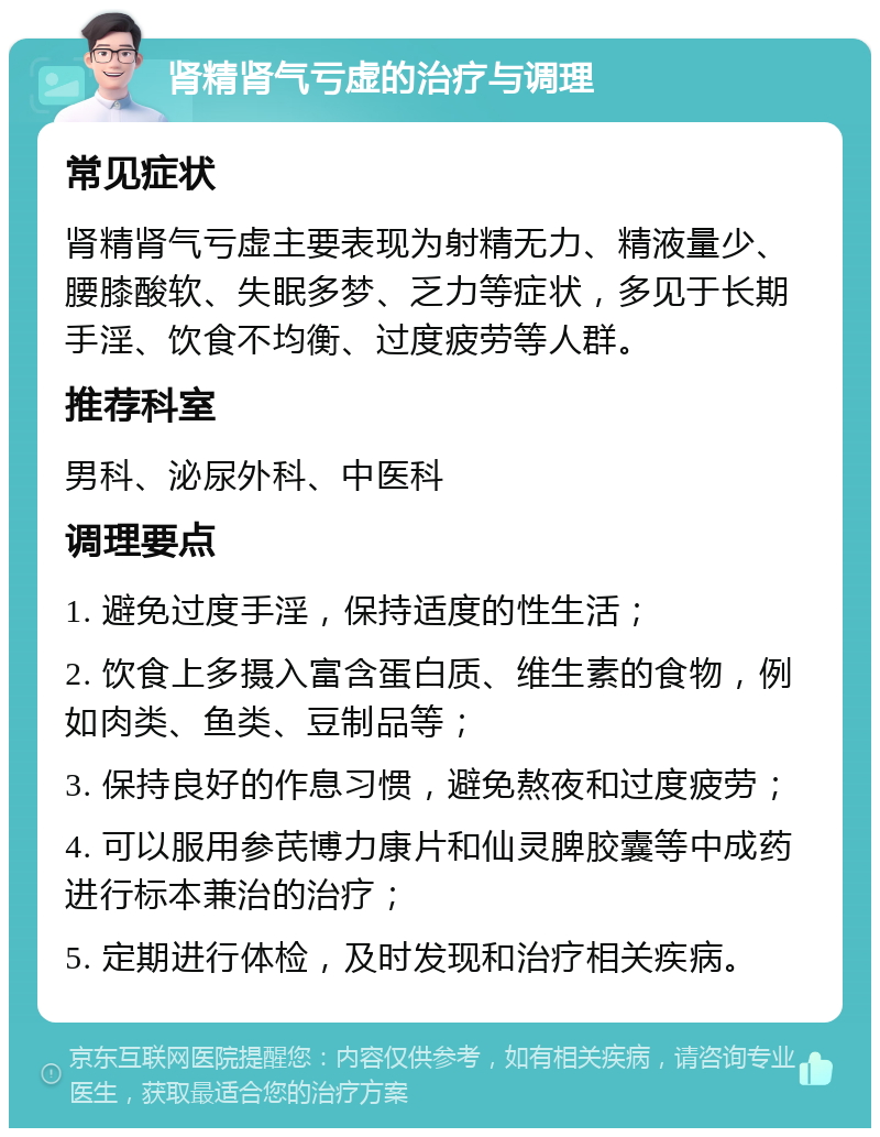 肾精肾气亏虚的治疗与调理 常见症状 肾精肾气亏虚主要表现为射精无力、精液量少、腰膝酸软、失眠多梦、乏力等症状，多见于长期手淫、饮食不均衡、过度疲劳等人群。 推荐科室 男科、泌尿外科、中医科 调理要点 1. 避免过度手淫，保持适度的性生活； 2. 饮食上多摄入富含蛋白质、维生素的食物，例如肉类、鱼类、豆制品等； 3. 保持良好的作息习惯，避免熬夜和过度疲劳； 4. 可以服用参芪博力康片和仙灵脾胶囊等中成药进行标本兼治的治疗； 5. 定期进行体检，及时发现和治疗相关疾病。