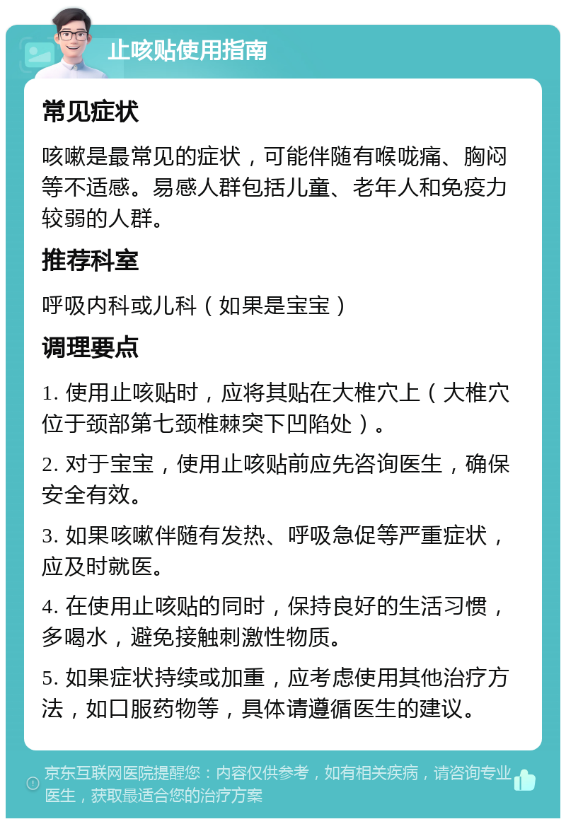 止咳贴使用指南 常见症状 咳嗽是最常见的症状，可能伴随有喉咙痛、胸闷等不适感。易感人群包括儿童、老年人和免疫力较弱的人群。 推荐科室 呼吸内科或儿科（如果是宝宝） 调理要点 1. 使用止咳贴时，应将其贴在大椎穴上（大椎穴位于颈部第七颈椎棘突下凹陷处）。 2. 对于宝宝，使用止咳贴前应先咨询医生，确保安全有效。 3. 如果咳嗽伴随有发热、呼吸急促等严重症状，应及时就医。 4. 在使用止咳贴的同时，保持良好的生活习惯，多喝水，避免接触刺激性物质。 5. 如果症状持续或加重，应考虑使用其他治疗方法，如口服药物等，具体请遵循医生的建议。