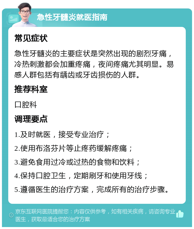 急性牙髓炎就医指南 常见症状 急性牙髓炎的主要症状是突然出现的剧烈牙痛，冷热刺激都会加重疼痛，夜间疼痛尤其明显。易感人群包括有龋齿或牙齿损伤的人群。 推荐科室 口腔科 调理要点 1.及时就医，接受专业治疗； 2.使用布洛芬片等止疼药缓解疼痛； 3.避免食用过冷或过热的食物和饮料； 4.保持口腔卫生，定期刷牙和使用牙线； 5.遵循医生的治疗方案，完成所有的治疗步骤。