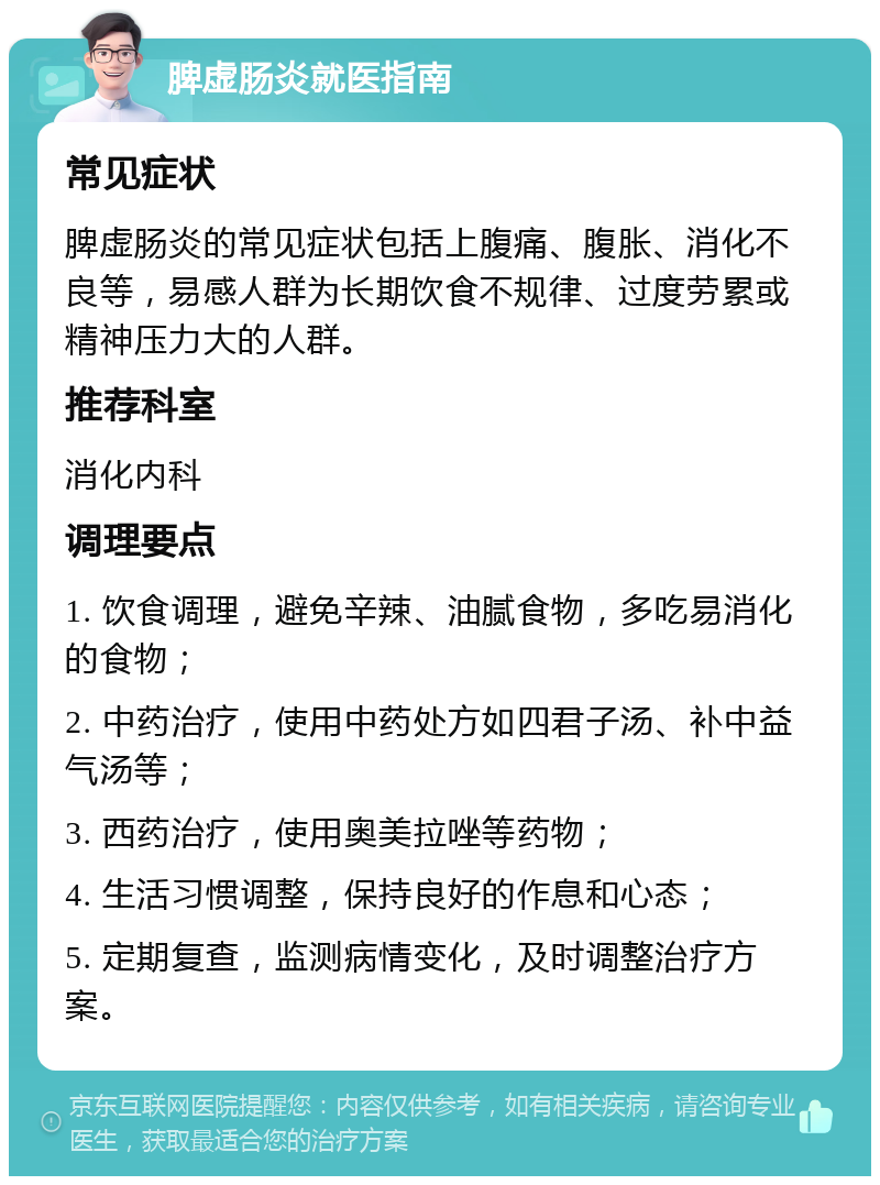 脾虚肠炎就医指南 常见症状 脾虚肠炎的常见症状包括上腹痛、腹胀、消化不良等，易感人群为长期饮食不规律、过度劳累或精神压力大的人群。 推荐科室 消化内科 调理要点 1. 饮食调理，避免辛辣、油腻食物，多吃易消化的食物； 2. 中药治疗，使用中药处方如四君子汤、补中益气汤等； 3. 西药治疗，使用奥美拉唑等药物； 4. 生活习惯调整，保持良好的作息和心态； 5. 定期复查，监测病情变化，及时调整治疗方案。