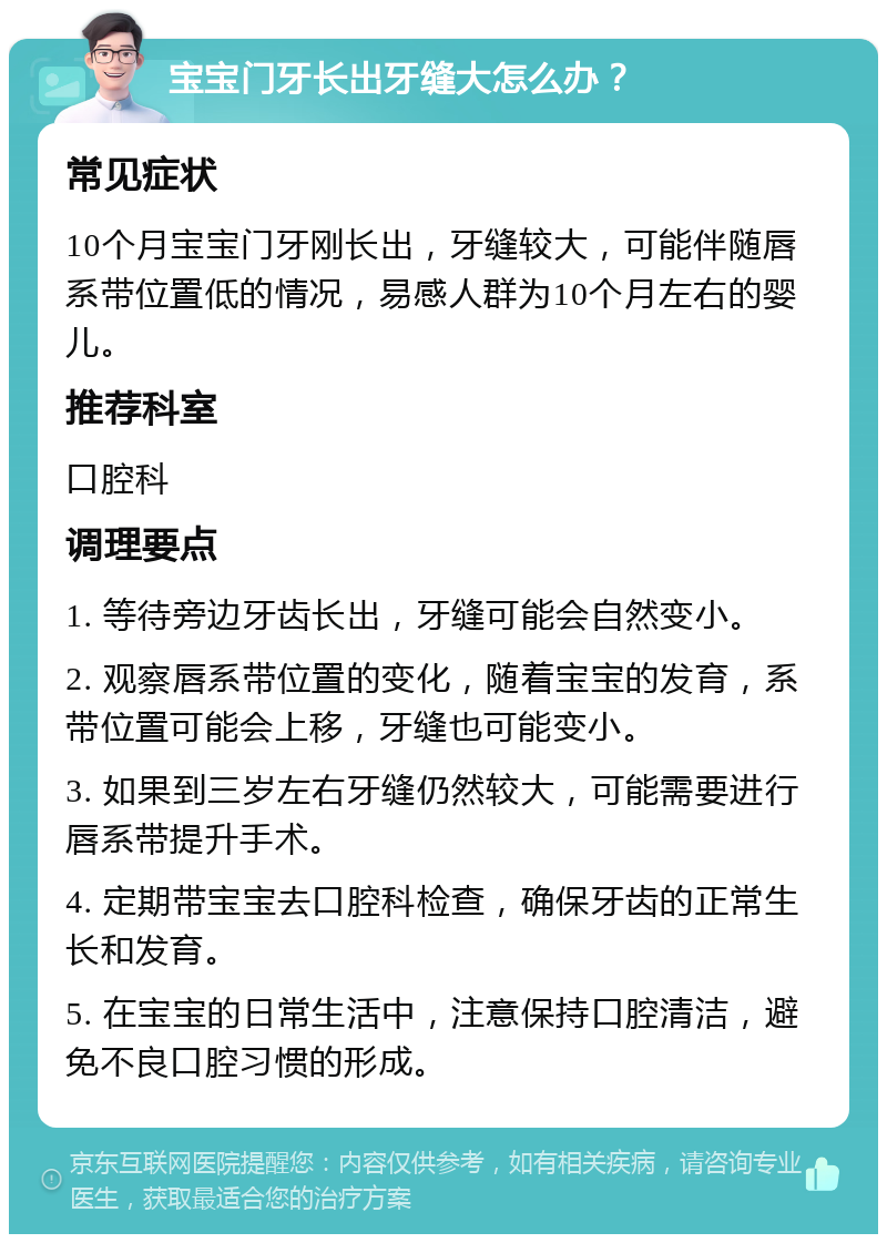 宝宝门牙长出牙缝大怎么办？ 常见症状 10个月宝宝门牙刚长出，牙缝较大，可能伴随唇系带位置低的情况，易感人群为10个月左右的婴儿。 推荐科室 口腔科 调理要点 1. 等待旁边牙齿长出，牙缝可能会自然变小。 2. 观察唇系带位置的变化，随着宝宝的发育，系带位置可能会上移，牙缝也可能变小。 3. 如果到三岁左右牙缝仍然较大，可能需要进行唇系带提升手术。 4. 定期带宝宝去口腔科检查，确保牙齿的正常生长和发育。 5. 在宝宝的日常生活中，注意保持口腔清洁，避免不良口腔习惯的形成。