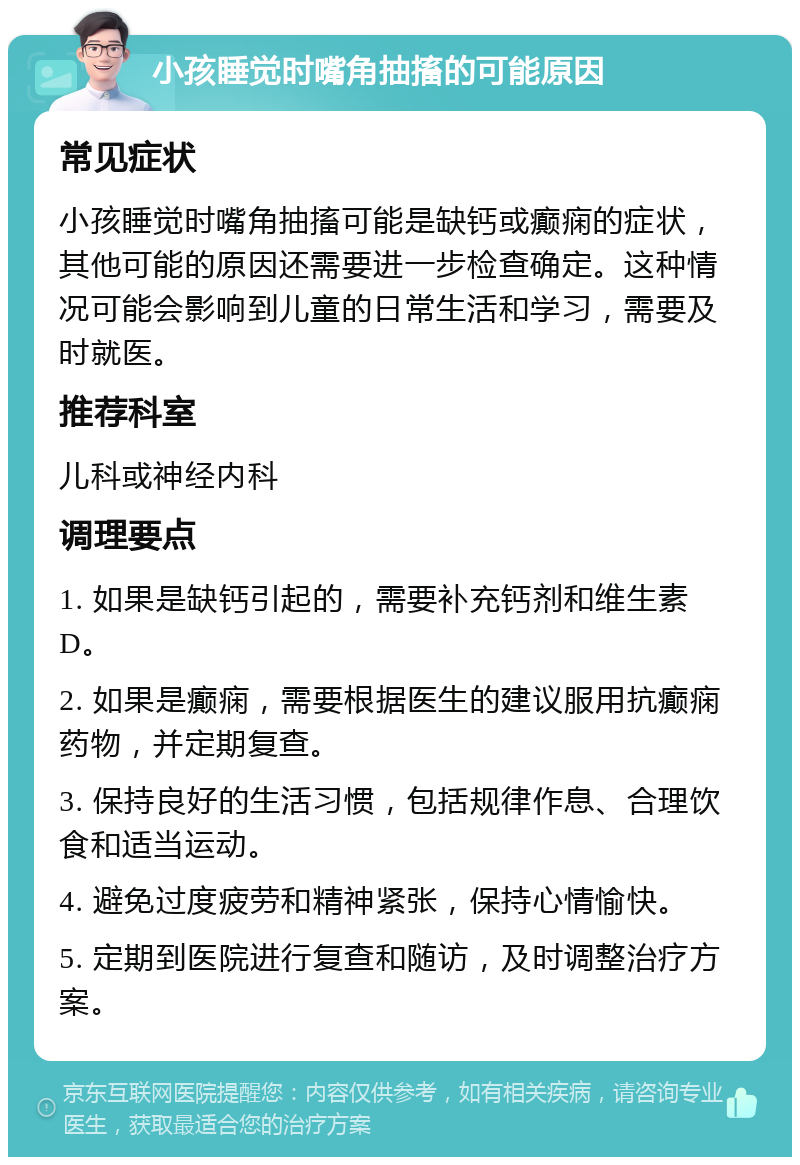 小孩睡觉时嘴角抽搐的可能原因 常见症状 小孩睡觉时嘴角抽搐可能是缺钙或癫痫的症状，其他可能的原因还需要进一步检查确定。这种情况可能会影响到儿童的日常生活和学习，需要及时就医。 推荐科室 儿科或神经内科 调理要点 1. 如果是缺钙引起的，需要补充钙剂和维生素D。 2. 如果是癫痫，需要根据医生的建议服用抗癫痫药物，并定期复查。 3. 保持良好的生活习惯，包括规律作息、合理饮食和适当运动。 4. 避免过度疲劳和精神紧张，保持心情愉快。 5. 定期到医院进行复查和随访，及时调整治疗方案。