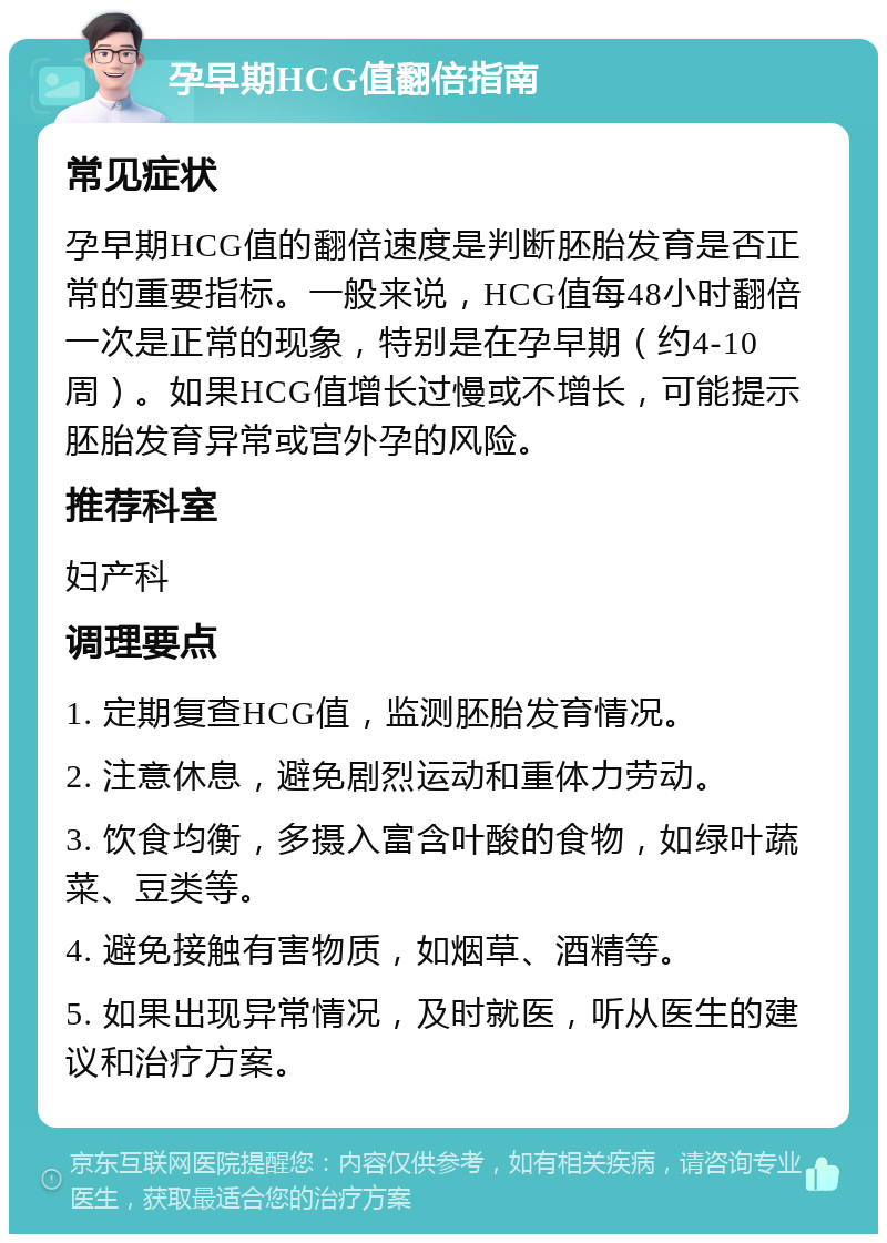 孕早期HCG值翻倍指南 常见症状 孕早期HCG值的翻倍速度是判断胚胎发育是否正常的重要指标。一般来说，HCG值每48小时翻倍一次是正常的现象，特别是在孕早期（约4-10周）。如果HCG值增长过慢或不增长，可能提示胚胎发育异常或宫外孕的风险。 推荐科室 妇产科 调理要点 1. 定期复查HCG值，监测胚胎发育情况。 2. 注意休息，避免剧烈运动和重体力劳动。 3. 饮食均衡，多摄入富含叶酸的食物，如绿叶蔬菜、豆类等。 4. 避免接触有害物质，如烟草、酒精等。 5. 如果出现异常情况，及时就医，听从医生的建议和治疗方案。