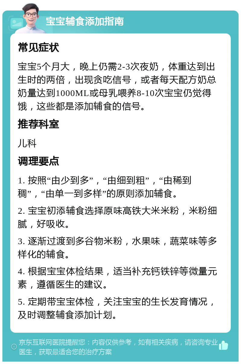 宝宝辅食添加指南 常见症状 宝宝5个月大，晚上仍需2-3次夜奶，体重达到出生时的两倍，出现贪吃信号，或者每天配方奶总奶量达到1000ML或母乳喂养8-10次宝宝仍觉得饿，这些都是添加辅食的信号。 推荐科室 儿科 调理要点 1. 按照“由少到多”，“由细到粗”，“由稀到稠”，“由单一到多样”的原则添加辅食。 2. 宝宝初添辅食选择原味高铁大米米粉，米粉细腻，好吸收。 3. 逐渐过渡到多谷物米粉，水果味，蔬菜味等多样化的辅食。 4. 根据宝宝体检结果，适当补充钙铁锌等微量元素，遵循医生的建议。 5. 定期带宝宝体检，关注宝宝的生长发育情况，及时调整辅食添加计划。