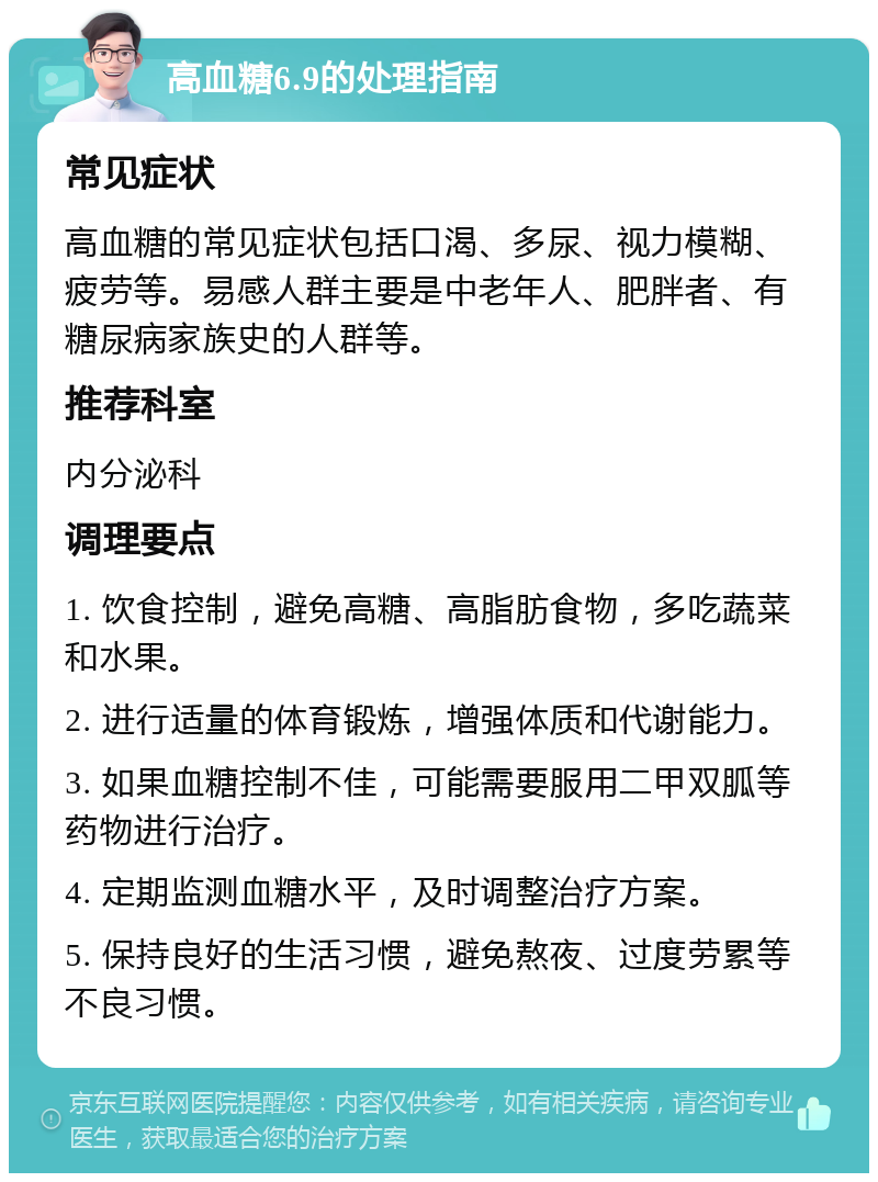 高血糖6.9的处理指南 常见症状 高血糖的常见症状包括口渴、多尿、视力模糊、疲劳等。易感人群主要是中老年人、肥胖者、有糖尿病家族史的人群等。 推荐科室 内分泌科 调理要点 1. 饮食控制，避免高糖、高脂肪食物，多吃蔬菜和水果。 2. 进行适量的体育锻炼，增强体质和代谢能力。 3. 如果血糖控制不佳，可能需要服用二甲双胍等药物进行治疗。 4. 定期监测血糖水平，及时调整治疗方案。 5. 保持良好的生活习惯，避免熬夜、过度劳累等不良习惯。