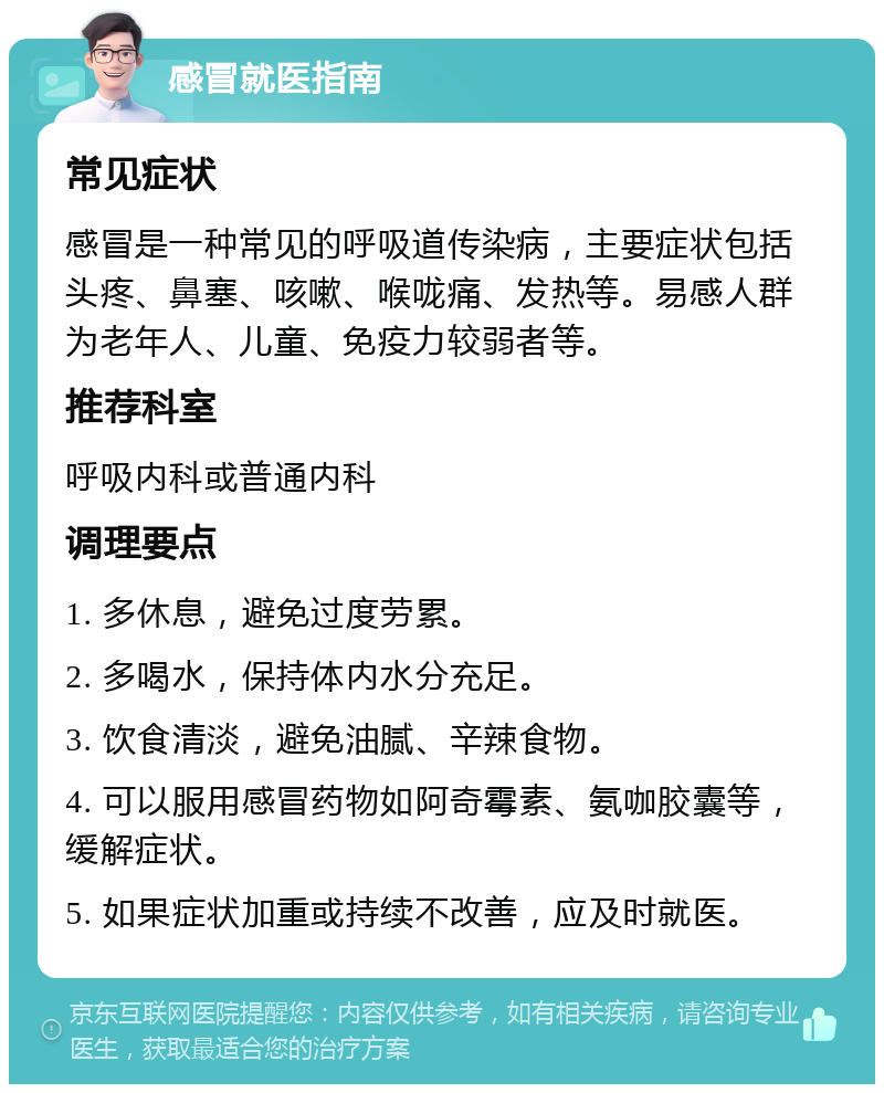 感冒就医指南 常见症状 感冒是一种常见的呼吸道传染病，主要症状包括头疼、鼻塞、咳嗽、喉咙痛、发热等。易感人群为老年人、儿童、免疫力较弱者等。 推荐科室 呼吸内科或普通内科 调理要点 1. 多休息，避免过度劳累。 2. 多喝水，保持体内水分充足。 3. 饮食清淡，避免油腻、辛辣食物。 4. 可以服用感冒药物如阿奇霉素、氨咖胶囊等，缓解症状。 5. 如果症状加重或持续不改善，应及时就医。