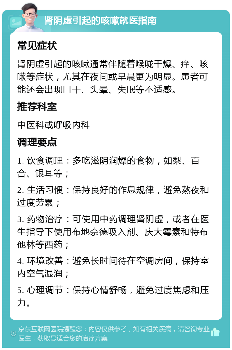 肾阴虚引起的咳嗽就医指南 常见症状 肾阴虚引起的咳嗽通常伴随着喉咙干燥、痒、咳嗽等症状，尤其在夜间或早晨更为明显。患者可能还会出现口干、头晕、失眠等不适感。 推荐科室 中医科或呼吸内科 调理要点 1. 饮食调理：多吃滋阴润燥的食物，如梨、百合、银耳等； 2. 生活习惯：保持良好的作息规律，避免熬夜和过度劳累； 3. 药物治疗：可使用中药调理肾阴虚，或者在医生指导下使用布地奈德吸入剂、庆大霉素和特布他林等西药； 4. 环境改善：避免长时间待在空调房间，保持室内空气湿润； 5. 心理调节：保持心情舒畅，避免过度焦虑和压力。