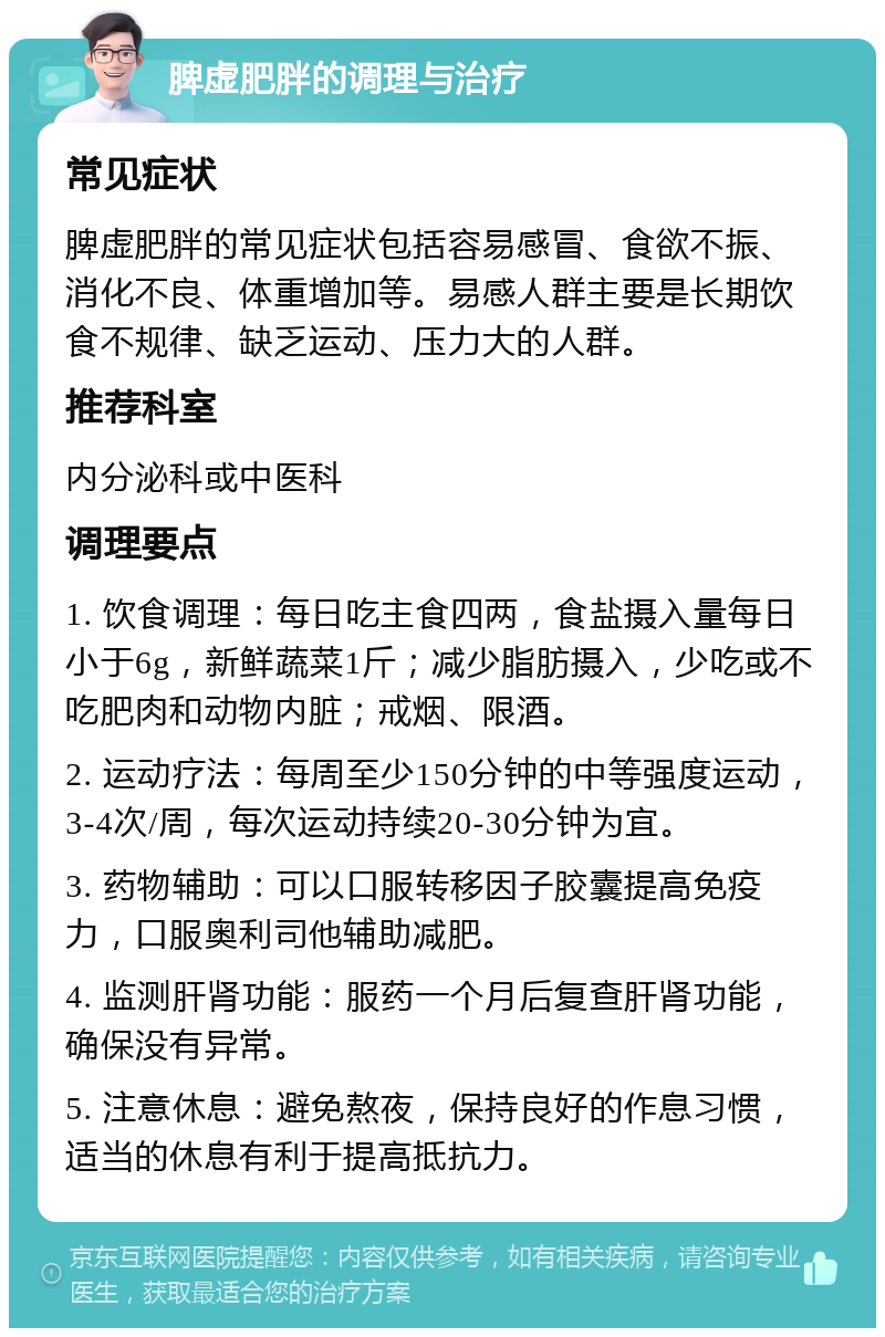 脾虚肥胖的调理与治疗 常见症状 脾虚肥胖的常见症状包括容易感冒、食欲不振、消化不良、体重增加等。易感人群主要是长期饮食不规律、缺乏运动、压力大的人群。 推荐科室 内分泌科或中医科 调理要点 1. 饮食调理：每日吃主食四两，食盐摄入量每日小于6g，新鲜蔬菜1斤；减少脂肪摄入，少吃或不吃肥肉和动物内脏；戒烟、限酒。 2. 运动疗法：每周至少150分钟的中等强度运动，3-4次/周，每次运动持续20-30分钟为宜。 3. 药物辅助：可以口服转移因子胶囊提高免疫力，口服奥利司他辅助减肥。 4. 监测肝肾功能：服药一个月后复查肝肾功能，确保没有异常。 5. 注意休息：避免熬夜，保持良好的作息习惯，适当的休息有利于提高抵抗力。