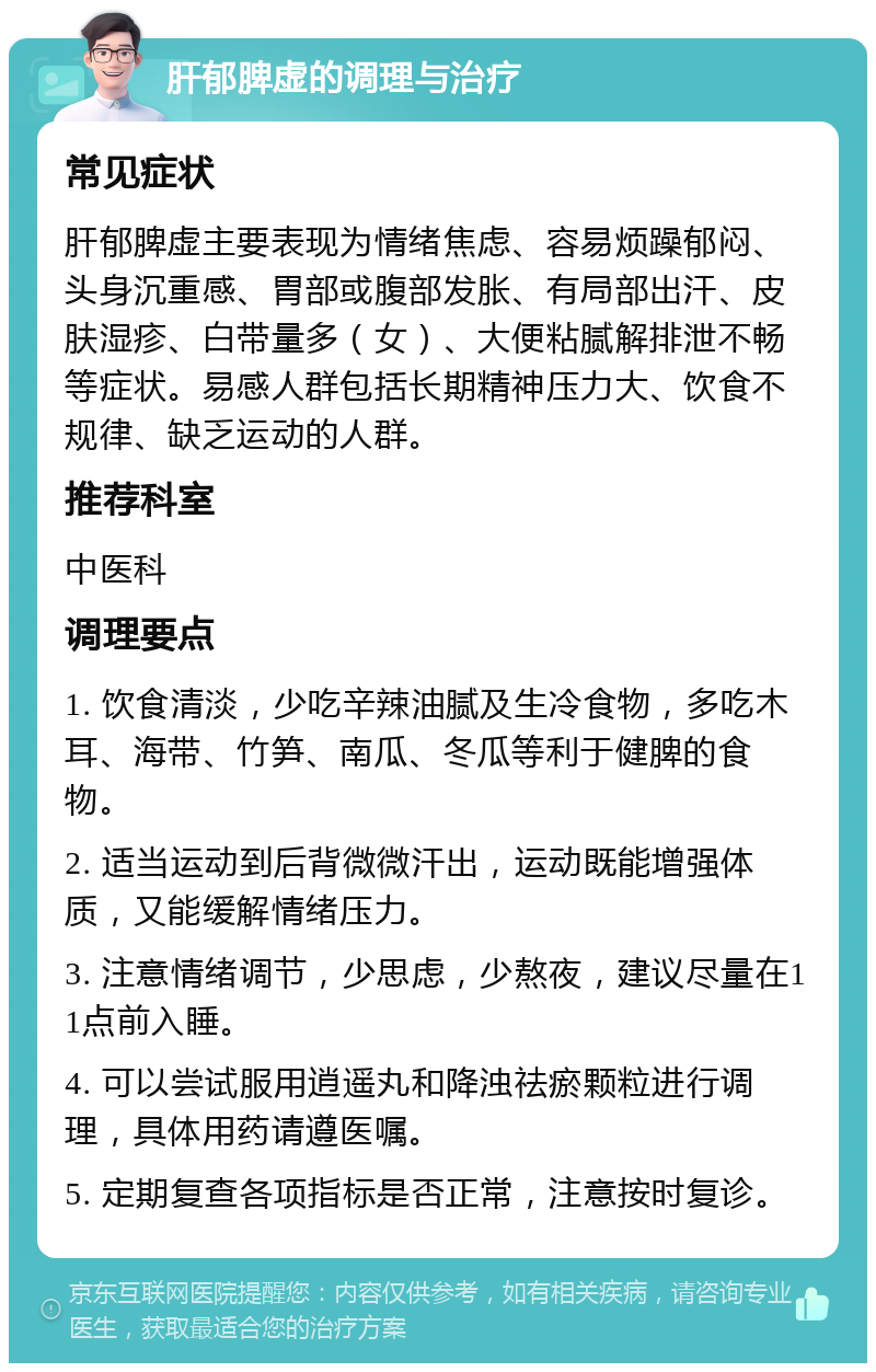 肝郁脾虚的调理与治疗 常见症状 肝郁脾虚主要表现为情绪焦虑、容易烦躁郁闷、头身沉重感、胃部或腹部发胀、有局部出汗、皮肤湿疹、白带量多（女）、大便粘腻解排泄不畅等症状。易感人群包括长期精神压力大、饮食不规律、缺乏运动的人群。 推荐科室 中医科 调理要点 1. 饮食清淡，少吃辛辣油腻及生冷食物，多吃木耳、海带、竹笋、南瓜、冬瓜等利于健脾的食物。 2. 适当运动到后背微微汗出，运动既能增强体质，又能缓解情绪压力。 3. 注意情绪调节，少思虑，少熬夜，建议尽量在11点前入睡。 4. 可以尝试服用逍遥丸和降浊祛瘀颗粒进行调理，具体用药请遵医嘱。 5. 定期复查各项指标是否正常，注意按时复诊。