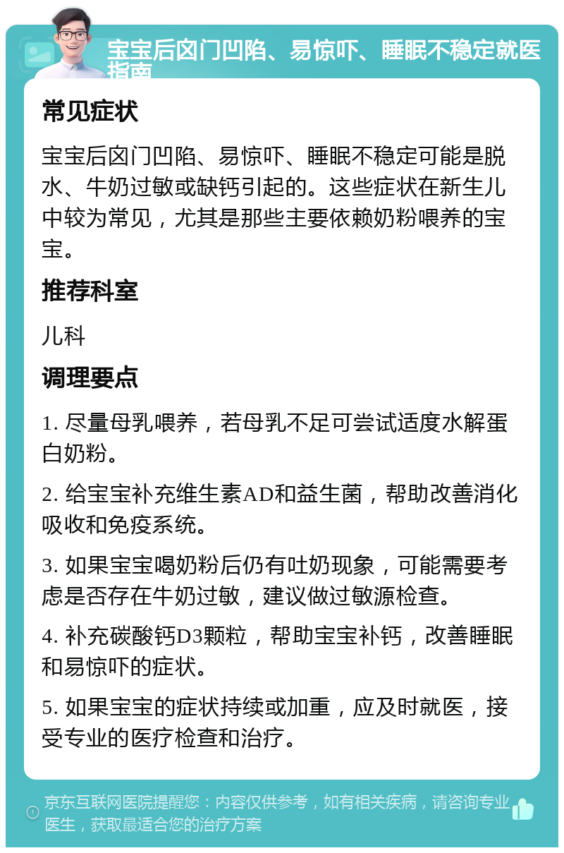 宝宝后囟门凹陷、易惊吓、睡眠不稳定就医指南 常见症状 宝宝后囟门凹陷、易惊吓、睡眠不稳定可能是脱水、牛奶过敏或缺钙引起的。这些症状在新生儿中较为常见，尤其是那些主要依赖奶粉喂养的宝宝。 推荐科室 儿科 调理要点 1. 尽量母乳喂养，若母乳不足可尝试适度水解蛋白奶粉。 2. 给宝宝补充维生素AD和益生菌，帮助改善消化吸收和免疫系统。 3. 如果宝宝喝奶粉后仍有吐奶现象，可能需要考虑是否存在牛奶过敏，建议做过敏源检查。 4. 补充碳酸钙D3颗粒，帮助宝宝补钙，改善睡眠和易惊吓的症状。 5. 如果宝宝的症状持续或加重，应及时就医，接受专业的医疗检查和治疗。