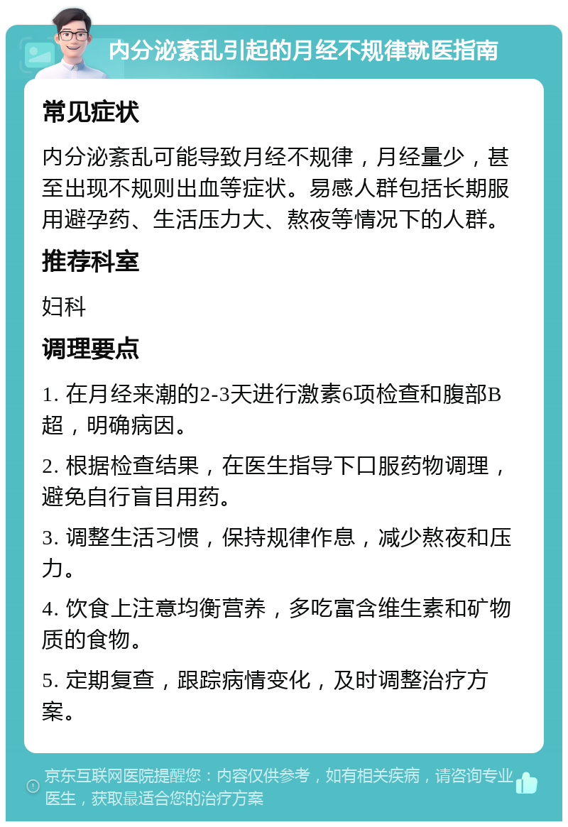 内分泌紊乱引起的月经不规律就医指南 常见症状 内分泌紊乱可能导致月经不规律，月经量少，甚至出现不规则出血等症状。易感人群包括长期服用避孕药、生活压力大、熬夜等情况下的人群。 推荐科室 妇科 调理要点 1. 在月经来潮的2-3天进行激素6项检查和腹部B超，明确病因。 2. 根据检查结果，在医生指导下口服药物调理，避免自行盲目用药。 3. 调整生活习惯，保持规律作息，减少熬夜和压力。 4. 饮食上注意均衡营养，多吃富含维生素和矿物质的食物。 5. 定期复查，跟踪病情变化，及时调整治疗方案。