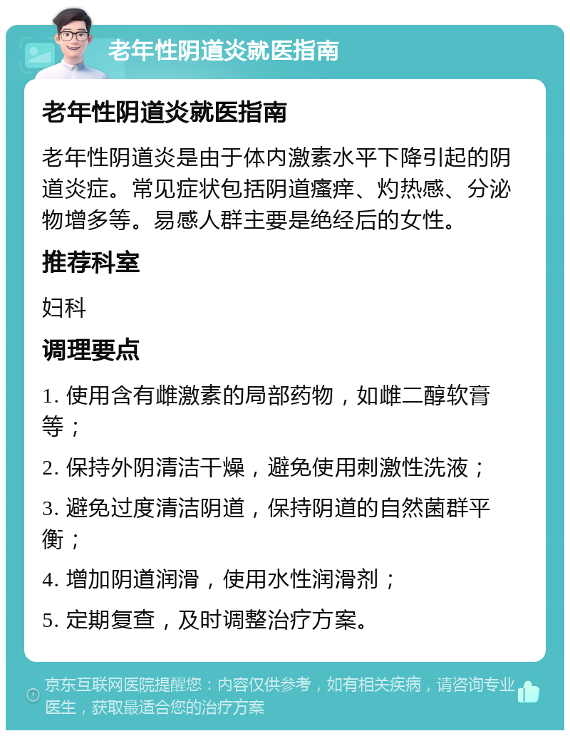 老年性阴道炎就医指南 老年性阴道炎就医指南 老年性阴道炎是由于体内激素水平下降引起的阴道炎症。常见症状包括阴道瘙痒、灼热感、分泌物增多等。易感人群主要是绝经后的女性。 推荐科室 妇科 调理要点 1. 使用含有雌激素的局部药物，如雌二醇软膏等； 2. 保持外阴清洁干燥，避免使用刺激性洗液； 3. 避免过度清洁阴道，保持阴道的自然菌群平衡； 4. 增加阴道润滑，使用水性润滑剂； 5. 定期复查，及时调整治疗方案。