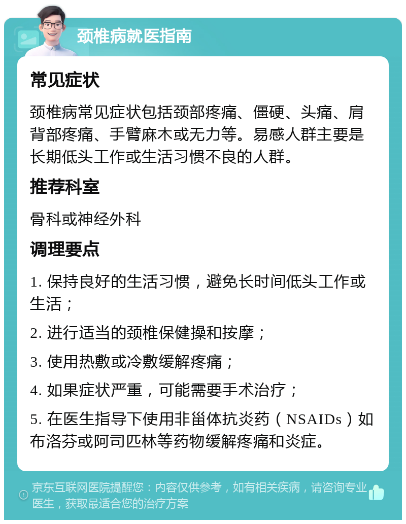 颈椎病就医指南 常见症状 颈椎病常见症状包括颈部疼痛、僵硬、头痛、肩背部疼痛、手臂麻木或无力等。易感人群主要是长期低头工作或生活习惯不良的人群。 推荐科室 骨科或神经外科 调理要点 1. 保持良好的生活习惯，避免长时间低头工作或生活； 2. 进行适当的颈椎保健操和按摩； 3. 使用热敷或冷敷缓解疼痛； 4. 如果症状严重，可能需要手术治疗； 5. 在医生指导下使用非甾体抗炎药（NSAIDs）如布洛芬或阿司匹林等药物缓解疼痛和炎症。