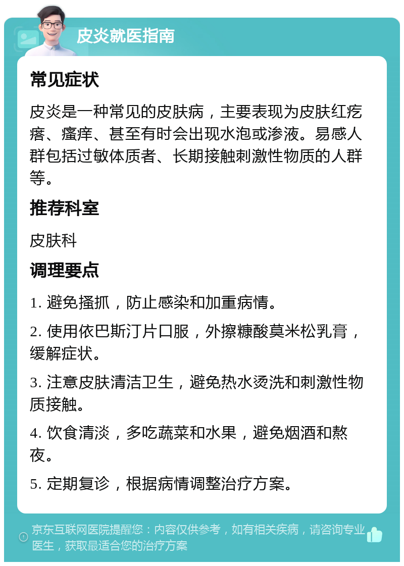 皮炎就医指南 常见症状 皮炎是一种常见的皮肤病，主要表现为皮肤红疙瘩、瘙痒、甚至有时会出现水泡或渗液。易感人群包括过敏体质者、长期接触刺激性物质的人群等。 推荐科室 皮肤科 调理要点 1. 避免搔抓，防止感染和加重病情。 2. 使用依巴斯汀片口服，外擦糠酸莫米松乳膏，缓解症状。 3. 注意皮肤清洁卫生，避免热水烫洗和刺激性物质接触。 4. 饮食清淡，多吃蔬菜和水果，避免烟酒和熬夜。 5. 定期复诊，根据病情调整治疗方案。