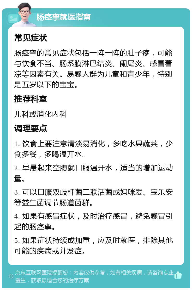 肠痉挛就医指南 常见症状 肠痉挛的常见症状包括一阵一阵的肚子疼，可能与饮食不当、肠系膜淋巴结炎、阑尾炎、感冒着凉等因素有关。易感人群为儿童和青少年，特别是五岁以下的宝宝。 推荐科室 儿科或消化内科 调理要点 1. 饮食上要注意清淡易消化，多吃水果蔬菜，少食多餐，多喝温开水。 2. 早晨起来空腹就口服温开水，适当的增加运动量。 3. 可以口服双歧杆菌三联活菌或妈咪爱、宝乐安等益生菌调节肠道菌群。 4. 如果有感冒症状，及时治疗感冒，避免感冒引起的肠痉挛。 5. 如果症状持续或加重，应及时就医，排除其他可能的疾病或并发症。