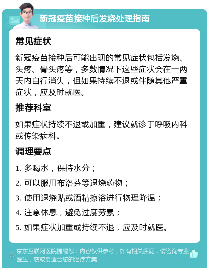 新冠疫苗接种后发烧处理指南 常见症状 新冠疫苗接种后可能出现的常见症状包括发烧、头疼、骨头疼等，多数情况下这些症状会在一两天内自行消失，但如果持续不退或伴随其他严重症状，应及时就医。 推荐科室 如果症状持续不退或加重，建议就诊于呼吸内科或传染病科。 调理要点 1. 多喝水，保持水分； 2. 可以服用布洛芬等退烧药物； 3. 使用退烧贴或酒精擦浴进行物理降温； 4. 注意休息，避免过度劳累； 5. 如果症状加重或持续不退，应及时就医。