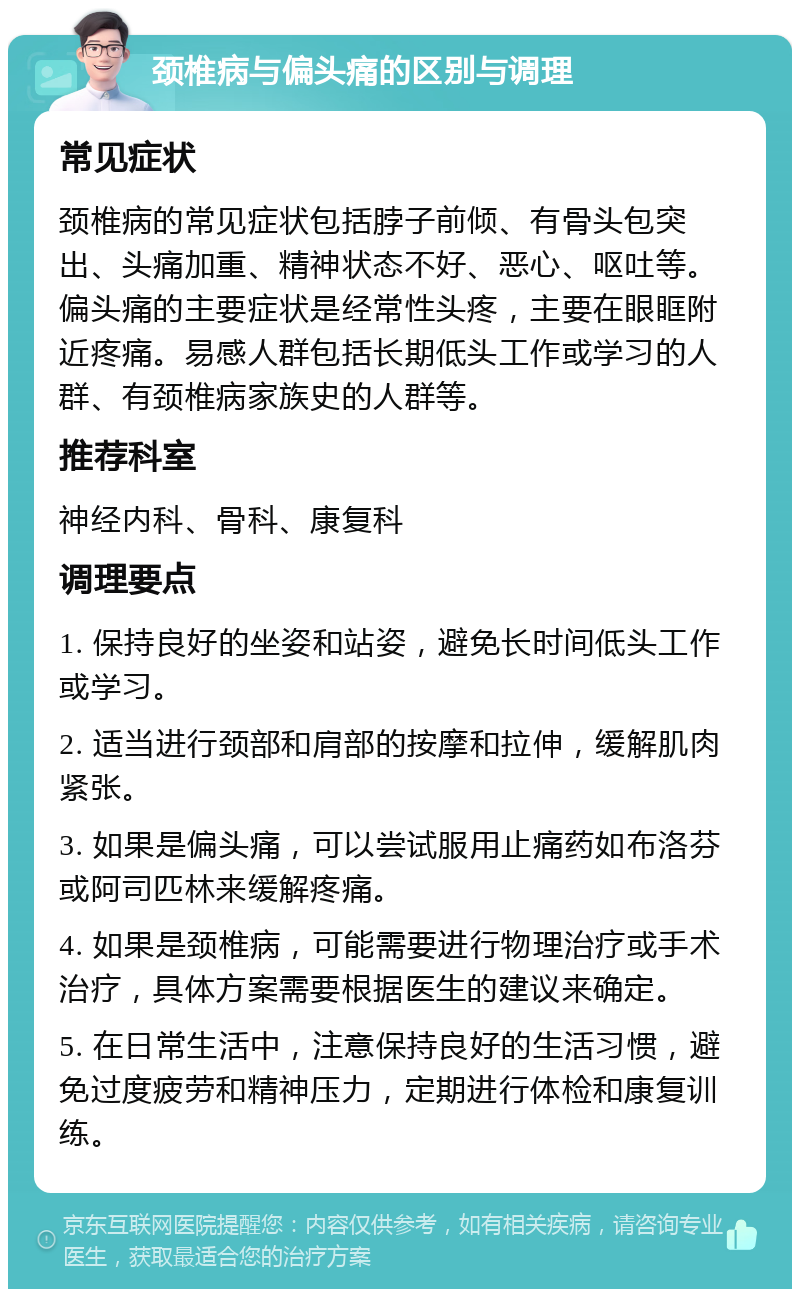 颈椎病与偏头痛的区别与调理 常见症状 颈椎病的常见症状包括脖子前倾、有骨头包突出、头痛加重、精神状态不好、恶心、呕吐等。偏头痛的主要症状是经常性头疼，主要在眼眶附近疼痛。易感人群包括长期低头工作或学习的人群、有颈椎病家族史的人群等。 推荐科室 神经内科、骨科、康复科 调理要点 1. 保持良好的坐姿和站姿，避免长时间低头工作或学习。 2. 适当进行颈部和肩部的按摩和拉伸，缓解肌肉紧张。 3. 如果是偏头痛，可以尝试服用止痛药如布洛芬或阿司匹林来缓解疼痛。 4. 如果是颈椎病，可能需要进行物理治疗或手术治疗，具体方案需要根据医生的建议来确定。 5. 在日常生活中，注意保持良好的生活习惯，避免过度疲劳和精神压力，定期进行体检和康复训练。