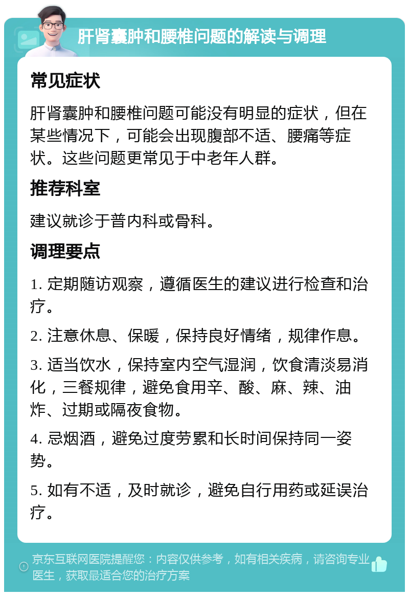 肝肾囊肿和腰椎问题的解读与调理 常见症状 肝肾囊肿和腰椎问题可能没有明显的症状，但在某些情况下，可能会出现腹部不适、腰痛等症状。这些问题更常见于中老年人群。 推荐科室 建议就诊于普内科或骨科。 调理要点 1. 定期随访观察，遵循医生的建议进行检查和治疗。 2. 注意休息、保暖，保持良好情绪，规律作息。 3. 适当饮水，保持室内空气湿润，饮食清淡易消化，三餐规律，避免食用辛、酸、麻、辣、油炸、过期或隔夜食物。 4. 忌烟酒，避免过度劳累和长时间保持同一姿势。 5. 如有不适，及时就诊，避免自行用药或延误治疗。