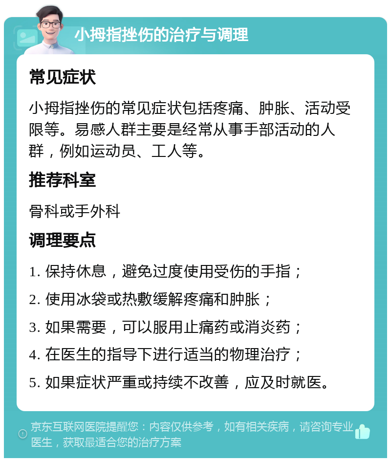 小拇指挫伤的治疗与调理 常见症状 小拇指挫伤的常见症状包括疼痛、肿胀、活动受限等。易感人群主要是经常从事手部活动的人群，例如运动员、工人等。 推荐科室 骨科或手外科 调理要点 1. 保持休息，避免过度使用受伤的手指； 2. 使用冰袋或热敷缓解疼痛和肿胀； 3. 如果需要，可以服用止痛药或消炎药； 4. 在医生的指导下进行适当的物理治疗； 5. 如果症状严重或持续不改善，应及时就医。