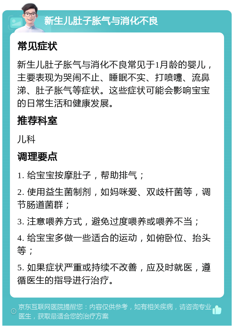 新生儿肚子胀气与消化不良 常见症状 新生儿肚子胀气与消化不良常见于1月龄的婴儿，主要表现为哭闹不止、睡眠不实、打喷嚏、流鼻涕、肚子胀气等症状。这些症状可能会影响宝宝的日常生活和健康发展。 推荐科室 儿科 调理要点 1. 给宝宝按摩肚子，帮助排气； 2. 使用益生菌制剂，如妈咪爱、双歧杆菌等，调节肠道菌群； 3. 注意喂养方式，避免过度喂养或喂养不当； 4. 给宝宝多做一些适合的运动，如俯卧位、抬头等； 5. 如果症状严重或持续不改善，应及时就医，遵循医生的指导进行治疗。