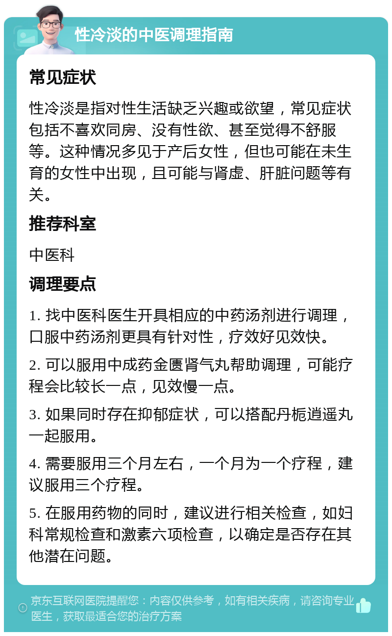 性冷淡的中医调理指南 常见症状 性冷淡是指对性生活缺乏兴趣或欲望，常见症状包括不喜欢同房、没有性欲、甚至觉得不舒服等。这种情况多见于产后女性，但也可能在未生育的女性中出现，且可能与肾虚、肝脏问题等有关。 推荐科室 中医科 调理要点 1. 找中医科医生开具相应的中药汤剂进行调理，口服中药汤剂更具有针对性，疗效好见效快。 2. 可以服用中成药金匮肾气丸帮助调理，可能疗程会比较长一点，见效慢一点。 3. 如果同时存在抑郁症状，可以搭配丹栀逍遥丸一起服用。 4. 需要服用三个月左右，一个月为一个疗程，建议服用三个疗程。 5. 在服用药物的同时，建议进行相关检查，如妇科常规检查和激素六项检查，以确定是否存在其他潜在问题。