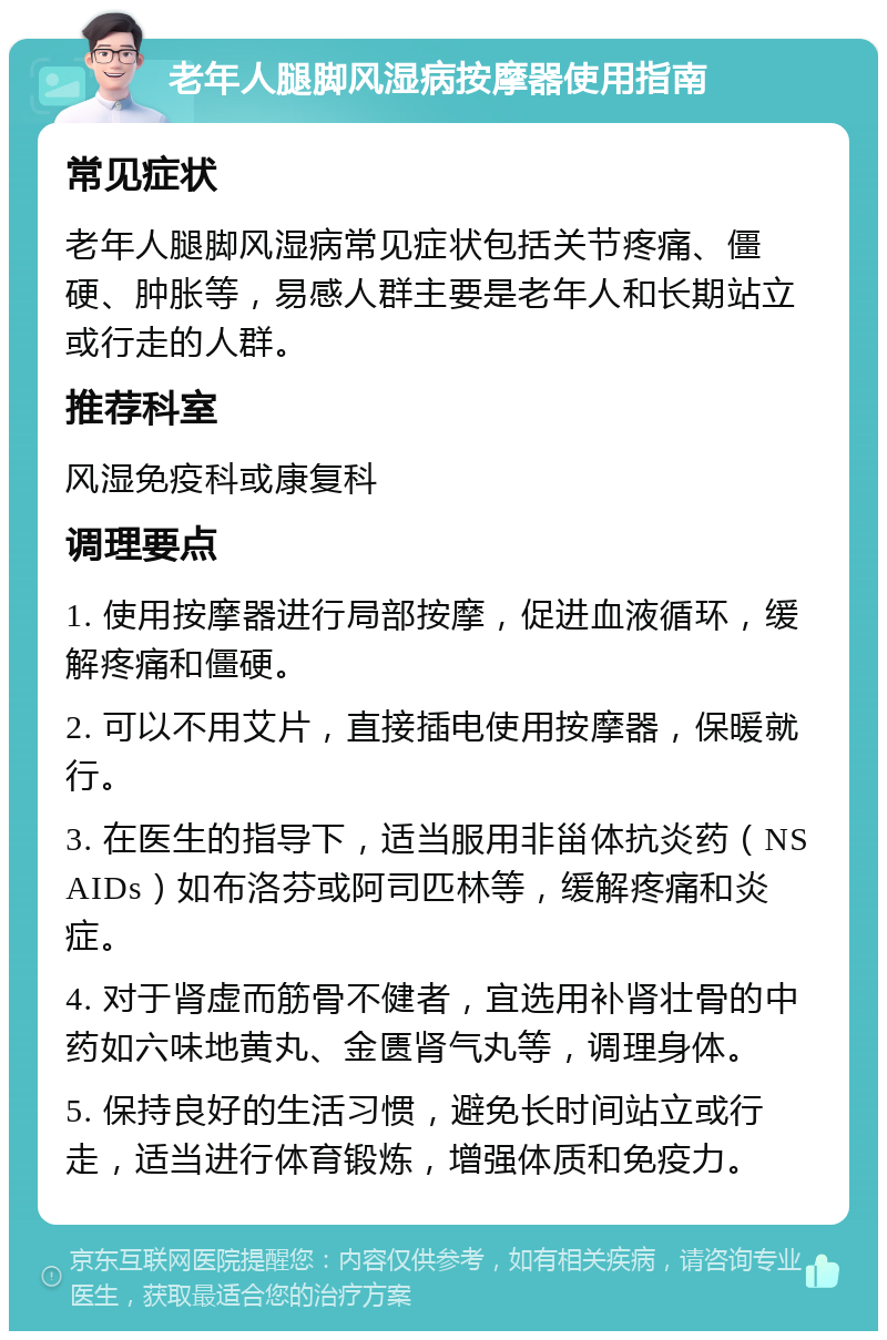 老年人腿脚风湿病按摩器使用指南 常见症状 老年人腿脚风湿病常见症状包括关节疼痛、僵硬、肿胀等，易感人群主要是老年人和长期站立或行走的人群。 推荐科室 风湿免疫科或康复科 调理要点 1. 使用按摩器进行局部按摩，促进血液循环，缓解疼痛和僵硬。 2. 可以不用艾片，直接插电使用按摩器，保暖就行。 3. 在医生的指导下，适当服用非甾体抗炎药（NSAIDs）如布洛芬或阿司匹林等，缓解疼痛和炎症。 4. 对于肾虚而筋骨不健者，宜选用补肾壮骨的中药如六味地黄丸、金匮肾气丸等，调理身体。 5. 保持良好的生活习惯，避免长时间站立或行走，适当进行体育锻炼，增强体质和免疫力。