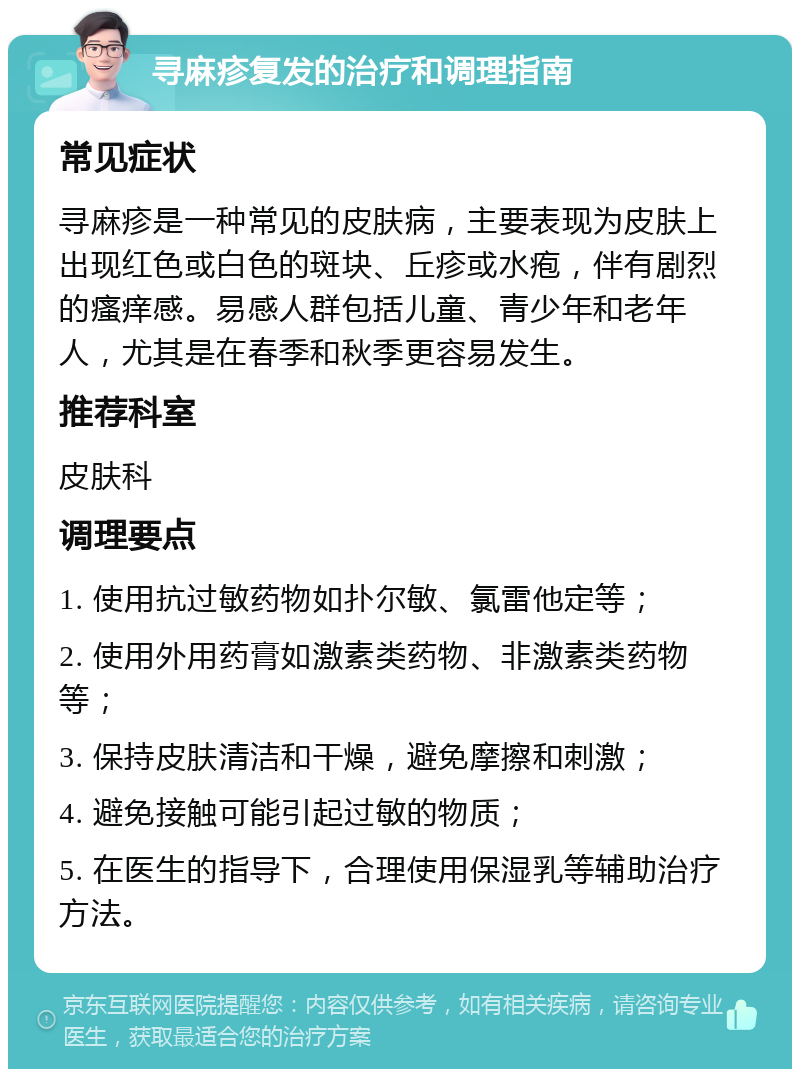 寻麻疹复发的治疗和调理指南 常见症状 寻麻疹是一种常见的皮肤病，主要表现为皮肤上出现红色或白色的斑块、丘疹或水疱，伴有剧烈的瘙痒感。易感人群包括儿童、青少年和老年人，尤其是在春季和秋季更容易发生。 推荐科室 皮肤科 调理要点 1. 使用抗过敏药物如扑尔敏、氯雷他定等； 2. 使用外用药膏如激素类药物、非激素类药物等； 3. 保持皮肤清洁和干燥，避免摩擦和刺激； 4. 避免接触可能引起过敏的物质； 5. 在医生的指导下，合理使用保湿乳等辅助治疗方法。