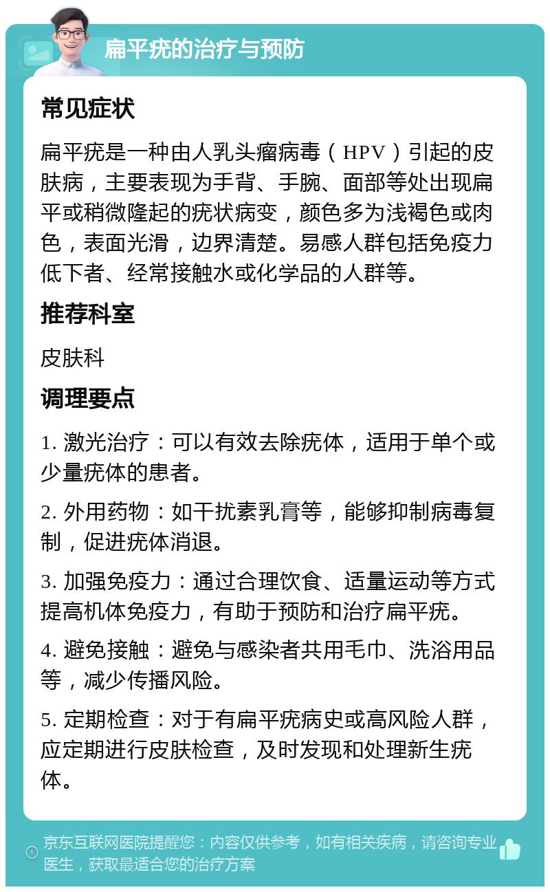 扁平疣的治疗与预防 常见症状 扁平疣是一种由人乳头瘤病毒（HPV）引起的皮肤病，主要表现为手背、手腕、面部等处出现扁平或稍微隆起的疣状病变，颜色多为浅褐色或肉色，表面光滑，边界清楚。易感人群包括免疫力低下者、经常接触水或化学品的人群等。 推荐科室 皮肤科 调理要点 1. 激光治疗：可以有效去除疣体，适用于单个或少量疣体的患者。 2. 外用药物：如干扰素乳膏等，能够抑制病毒复制，促进疣体消退。 3. 加强免疫力：通过合理饮食、适量运动等方式提高机体免疫力，有助于预防和治疗扁平疣。 4. 避免接触：避免与感染者共用毛巾、洗浴用品等，减少传播风险。 5. 定期检查：对于有扁平疣病史或高风险人群，应定期进行皮肤检查，及时发现和处理新生疣体。