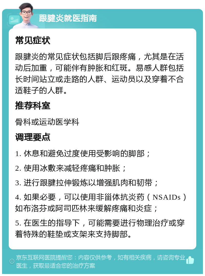 跟腱炎就医指南 常见症状 跟腱炎的常见症状包括脚后跟疼痛，尤其是在活动后加重，可能伴有肿胀和红斑。易感人群包括长时间站立或走路的人群、运动员以及穿着不合适鞋子的人群。 推荐科室 骨科或运动医学科 调理要点 1. 休息和避免过度使用受影响的脚部； 2. 使用冰敷来减轻疼痛和肿胀； 3. 进行跟腱拉伸锻炼以增强肌肉和韧带； 4. 如果必要，可以使用非甾体抗炎药（NSAIDs）如布洛芬或阿司匹林来缓解疼痛和炎症； 5. 在医生的指导下，可能需要进行物理治疗或穿着特殊的鞋垫或支架来支持脚部。