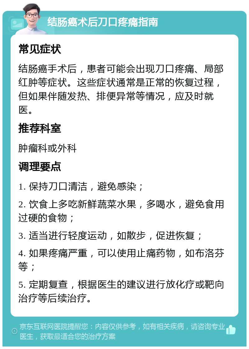 结肠癌术后刀口疼痛指南 常见症状 结肠癌手术后，患者可能会出现刀口疼痛、局部红肿等症状。这些症状通常是正常的恢复过程，但如果伴随发热、排便异常等情况，应及时就医。 推荐科室 肿瘤科或外科 调理要点 1. 保持刀口清洁，避免感染； 2. 饮食上多吃新鲜蔬菜水果，多喝水，避免食用过硬的食物； 3. 适当进行轻度运动，如散步，促进恢复； 4. 如果疼痛严重，可以使用止痛药物，如布洛芬等； 5. 定期复查，根据医生的建议进行放化疗或靶向治疗等后续治疗。