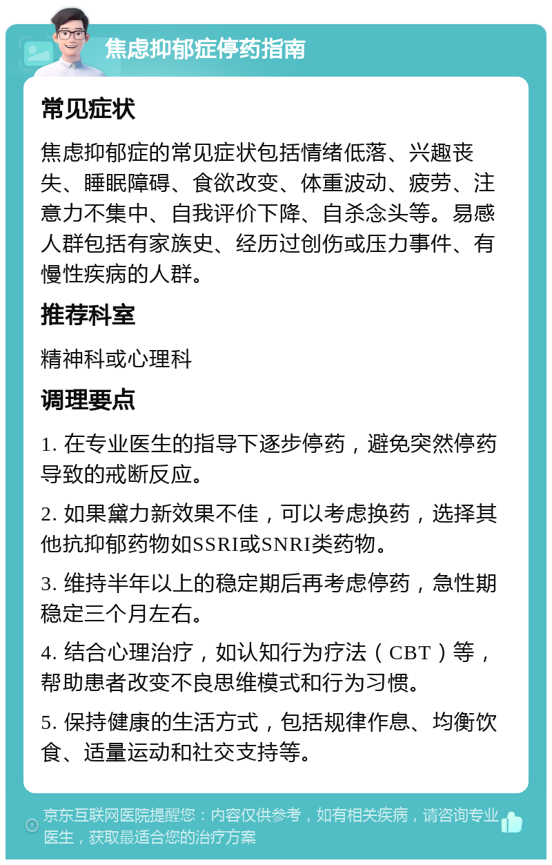 焦虑抑郁症停药指南 常见症状 焦虑抑郁症的常见症状包括情绪低落、兴趣丧失、睡眠障碍、食欲改变、体重波动、疲劳、注意力不集中、自我评价下降、自杀念头等。易感人群包括有家族史、经历过创伤或压力事件、有慢性疾病的人群。 推荐科室 精神科或心理科 调理要点 1. 在专业医生的指导下逐步停药，避免突然停药导致的戒断反应。 2. 如果黛力新效果不佳，可以考虑换药，选择其他抗抑郁药物如SSRI或SNRI类药物。 3. 维持半年以上的稳定期后再考虑停药，急性期稳定三个月左右。 4. 结合心理治疗，如认知行为疗法（CBT）等，帮助患者改变不良思维模式和行为习惯。 5. 保持健康的生活方式，包括规律作息、均衡饮食、适量运动和社交支持等。