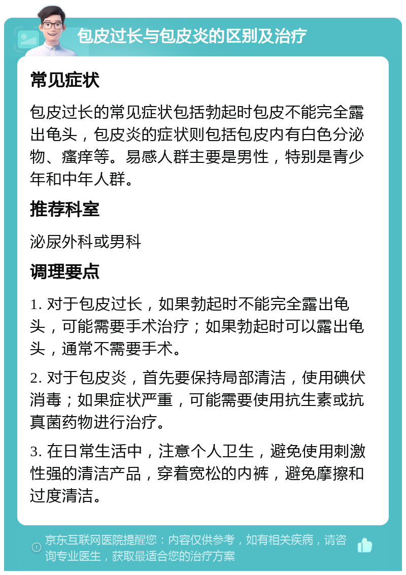 包皮过长与包皮炎的区别及治疗 常见症状 包皮过长的常见症状包括勃起时包皮不能完全露出龟头，包皮炎的症状则包括包皮内有白色分泌物、瘙痒等。易感人群主要是男性，特别是青少年和中年人群。 推荐科室 泌尿外科或男科 调理要点 1. 对于包皮过长，如果勃起时不能完全露出龟头，可能需要手术治疗；如果勃起时可以露出龟头，通常不需要手术。 2. 对于包皮炎，首先要保持局部清洁，使用碘伏消毒；如果症状严重，可能需要使用抗生素或抗真菌药物进行治疗。 3. 在日常生活中，注意个人卫生，避免使用刺激性强的清洁产品，穿着宽松的内裤，避免摩擦和过度清洁。