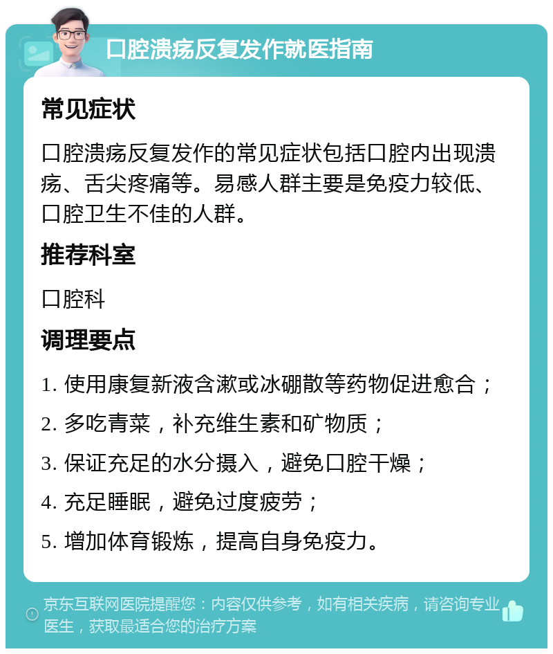 口腔溃疡反复发作就医指南 常见症状 口腔溃疡反复发作的常见症状包括口腔内出现溃疡、舌尖疼痛等。易感人群主要是免疫力较低、口腔卫生不佳的人群。 推荐科室 口腔科 调理要点 1. 使用康复新液含漱或冰硼散等药物促进愈合； 2. 多吃青菜，补充维生素和矿物质； 3. 保证充足的水分摄入，避免口腔干燥； 4. 充足睡眠，避免过度疲劳； 5. 增加体育锻炼，提高自身免疫力。