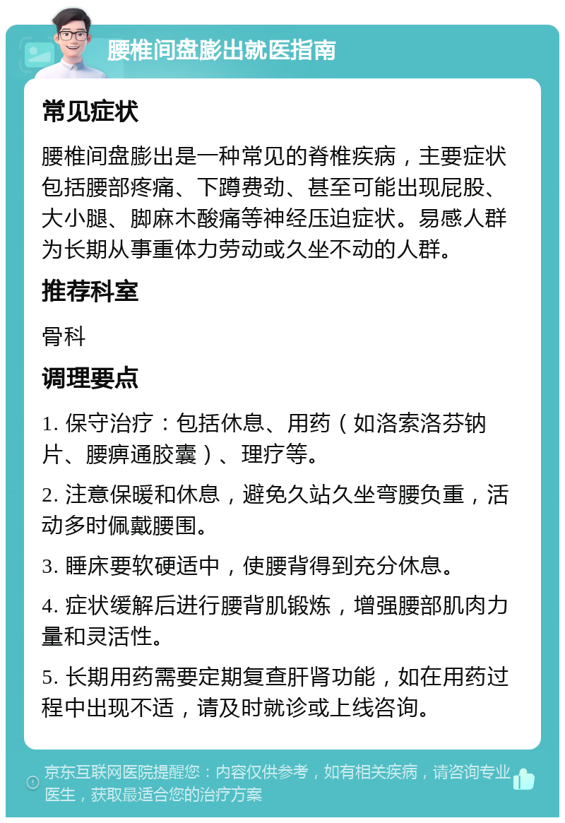 腰椎间盘膨出就医指南 常见症状 腰椎间盘膨出是一种常见的脊椎疾病，主要症状包括腰部疼痛、下蹲费劲、甚至可能出现屁股、大小腿、脚麻木酸痛等神经压迫症状。易感人群为长期从事重体力劳动或久坐不动的人群。 推荐科室 骨科 调理要点 1. 保守治疗：包括休息、用药（如洛索洛芬钠片、腰痹通胶囊）、理疗等。 2. 注意保暖和休息，避免久站久坐弯腰负重，活动多时佩戴腰围。 3. 睡床要软硬适中，使腰背得到充分休息。 4. 症状缓解后进行腰背肌锻炼，增强腰部肌肉力量和灵活性。 5. 长期用药需要定期复查肝肾功能，如在用药过程中出现不适，请及时就诊或上线咨询。